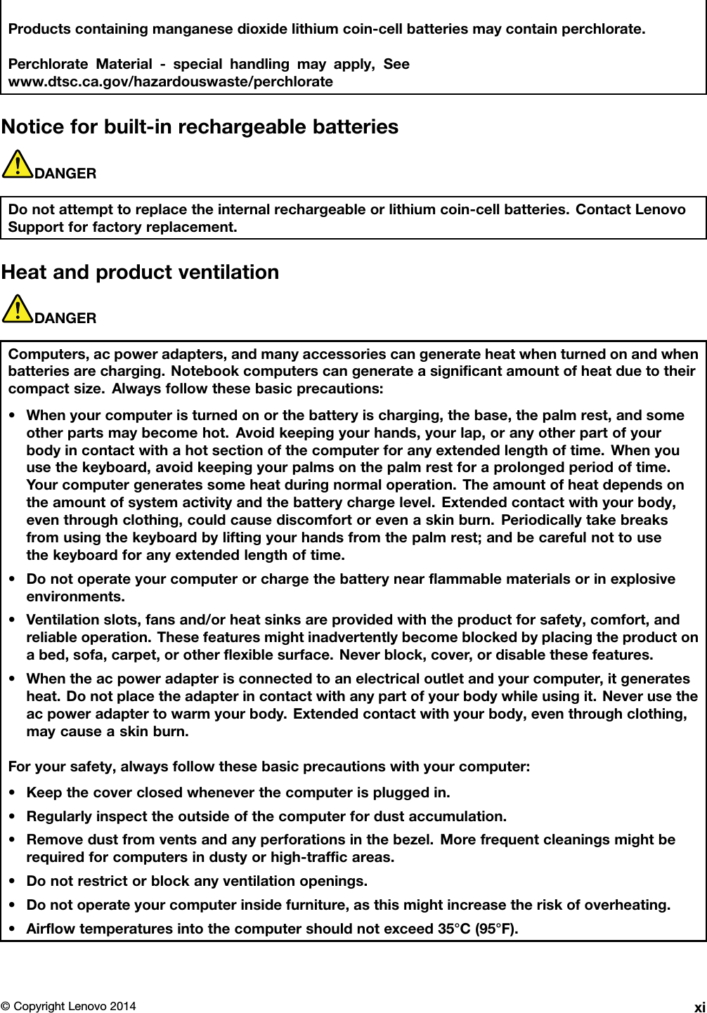 Productscontainingmanganesedioxidelithiumcoin-cellbatteriesmaycontainperchlorate.PerchlorateMaterial-specialhandlingmayapply,Seewww.dtsc.ca.gov/hazardouswaste/perchlorateNoticeforbuilt-inrechargeablebatteriesDANGERDonotattempttoreplacetheinternalrechargeableorlithiumcoin-cellbatteries.ContactLenovoSupportforfactoryreplacement.HeatandproductventilationDANGERComputers,acpoweradapters,andmanyaccessoriescangenerateheatwhenturnedonandwhenbatteriesarecharging.Notebookcomputerscangenerateasigniﬁcantamountofheatduetotheircompactsize.Alwaysfollowthesebasicprecautions:•Whenyourcomputeristurnedonorthebatteryischarging,thebase,thepalmrest,andsomeotherpartsmaybecomehot.Avoidkeepingyourhands,yourlap,oranyotherpartofyourbodyincontactwithahotsectionofthecomputerforanyextendedlengthoftime.Whenyouusethekeyboard,avoidkeepingyourpalmsonthepalmrestforaprolongedperiodoftime.Yourcomputergeneratessomeheatduringnormaloperation.Theamountofheatdependsontheamountofsystemactivityandthebatterychargelevel.Extendedcontactwithyourbody,eventhroughclothing,couldcausediscomfortorevenaskinburn.Periodicallytakebreaksfromusingthekeyboardbyliftingyourhandsfromthepalmrest;andbecarefulnottousethekeyboardforanyextendedlengthoftime.•Donotoperateyourcomputerorchargethebatterynearﬂammablematerialsorinexplosiveenvironments.•Ventilationslots,fansand/orheatsinksareprovidedwiththeproductforsafety,comfort,andreliableoperation.Thesefeaturesmightinadvertentlybecomeblockedbyplacingtheproductonabed,sofa,carpet,orotherﬂexiblesurface.Neverblock,cover,ordisablethesefeatures.•Whentheacpoweradapterisconnectedtoanelectricaloutletandyourcomputer,itgeneratesheat.Donotplacetheadapterincontactwithanypartofyourbodywhileusingit.Neverusetheacpoweradaptertowarmyourbody.Extendedcontactwithyourbody,eventhroughclothing,maycauseaskinburn.Foryoursafety,alwaysfollowthesebasicprecautionswithyourcomputer:•Keepthecoverclosedwheneverthecomputerispluggedin.•Regularlyinspecttheoutsideofthecomputerfordustaccumulation.•Removedustfromventsandanyperforationsinthebezel.Morefrequentcleaningsmightberequiredforcomputersindustyorhigh-trafﬁcareas.•Donotrestrictorblockanyventilationopenings.•Donotoperateyourcomputerinsidefurniture,asthismightincreasetheriskofoverheating.•Airﬂowtemperaturesintothecomputershouldnotexceed35°C(95°F).©CopyrightLenovo2014xi