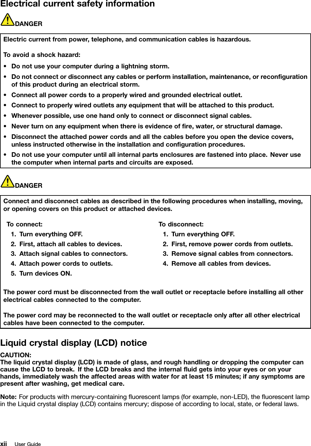 ElectricalcurrentsafetyinformationDANGERElectriccurrentfrompower,telephone,andcommunicationcablesishazardous.Toavoidashockhazard:•Donotuseyourcomputerduringalightningstorm.•Donotconnectordisconnectanycablesorperforminstallation,maintenance,orreconﬁgurationofthisproductduringanelectricalstorm.•Connectallpowercordstoaproperlywiredandgroundedelectricaloutlet.•Connecttoproperlywiredoutletsanyequipmentthatwillbeattachedtothisproduct.•Wheneverpossible,useonehandonlytoconnectordisconnectsignalcables.•Neverturnonanyequipmentwhenthereisevidenceofﬁre,water,orstructuraldamage.•Disconnecttheattachedpowercordsandallthecablesbeforeyouopenthedevicecovers,unlessinstructedotherwiseintheinstallationandconﬁgurationprocedures.•Donotuseyourcomputeruntilallinternalpartsenclosuresarefastenedintoplace.Neverusethecomputerwheninternalpartsandcircuitsareexposed.DANGERConnectanddisconnectcablesasdescribedinthefollowingprocedureswheninstalling,moving,oropeningcoversonthisproductorattacheddevices.Toconnect:1.TurneverythingOFF.2.First,attachallcablestodevices.3.Attachsignalcablestoconnectors.4.Attachpowercordstooutlets.5.TurndevicesON.Todisconnect:1.TurneverythingOFF.2.First,removepowercordsfromoutlets.3.Removesignalcablesfromconnectors.4.Removeallcablesfromdevices.Thepowercordmustbedisconnectedfromthewalloutletorreceptaclebeforeinstallingallotherelectricalcablesconnectedtothecomputer.Thepowercordmaybereconnectedtothewalloutletorreceptacleonlyafterallotherelectricalcableshavebeenconnectedtothecomputer.Liquidcrystaldisplay(LCD)noticeCAUTION:Theliquidcrystaldisplay(LCD)ismadeofglass,androughhandlingordroppingthecomputercancausetheLCDtobreak.IftheLCDbreaksandtheinternalﬂuidgetsintoyoureyesoronyourhands,immediatelywashtheaffectedareaswithwaterforatleast15minutes;ifanysymptomsarepresentafterwashing,getmedicalcare.Note:Forproductswithmercury-containingﬂuorescentlamps(forexample,non-LED),theﬂuorescentlampintheLiquidcrystaldisplay(LCD)containsmercury;disposeofaccordingtolocal,state,orfederallaws.xiiUserGuide