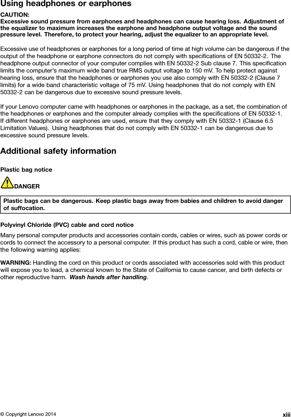 UsingheadphonesorearphonesCAUTION:Excessivesoundpressurefromearphonesandheadphonescancausehearingloss.Adjustmentoftheequalizertomaximumincreasestheearphoneandheadphoneoutputvoltageandthesoundpressurelevel.Therefore,toprotectyourhearing,adjusttheequalizertoanappropriatelevel.ExcessiveuseofheadphonesorearphonesforalongperiodoftimeathighvolumecanbedangerousiftheoutputoftheheadphoneorearphoneconnectorsdonotcomplywithspeciﬁcationsofEN50332-2.TheheadphoneoutputconnectorofyourcomputercomplieswithEN50332-2Subclause7.Thisspeciﬁcationlimitsthecomputer’smaximumwidebandtrueRMSoutputvoltageto150mV.Tohelpprotectagainsthearingloss,ensurethattheheadphonesorearphonesyouusealsocomplywithEN50332-2(Clause7limits)forawidebandcharacteristicvoltageof75mV.UsingheadphonesthatdonotcomplywithEN50332-2canbedangerousduetoexcessivesoundpressurelevels.IfyourLenovocomputercamewithheadphonesorearphonesinthepackage,asaset,thecombinationoftheheadphonesorearphonesandthecomputeralreadycomplieswiththespeciﬁcationsofEN50332-1.Ifdifferentheadphonesorearphonesareused,ensurethattheycomplywithEN50332-1(Clause6.5LimitationValues).UsingheadphonesthatdonotcomplywithEN50332-1canbedangerousduetoexcessivesoundpressurelevels.AdditionalsafetyinformationPlasticbagnoticeDANGERPlasticbagscanbedangerous.Keepplasticbagsawayfrombabiesandchildrentoavoiddangerofsuffocation.PolyvinylChloride(PVC)cableandcordnoticeManypersonalcomputerproductsandaccessoriescontaincords,cablesorwires,suchaspowercordsorcordstoconnecttheaccessorytoapersonalcomputer.Ifthisproducthassuchacord,cableorwire,thenthefollowingwarningapplies:WARNING:Handlingthecordonthisproductorcordsassociatedwithaccessoriessoldwiththisproductwillexposeyoutolead,achemicalknowntotheStateofCaliforniatocausecancer,andbirthdefectsorotherreproductiveharm.Washhandsafterhandling.©CopyrightLenovo2014xiii