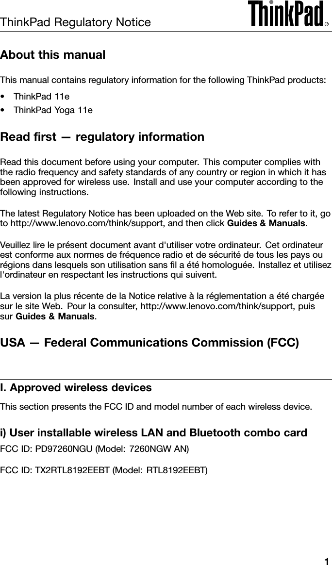 ThinkPadRegulatoryNoticeAboutthismanualThismanualcontainsregulatoryinformationforthefollowingThinkPadproducts:•ThinkPad11e•ThinkPadYoga11eReadﬁrst—regulatoryinformationReadthisdocumentbeforeusingyourcomputer.Thiscomputercomplieswiththeradiofrequencyandsafetystandardsofanycountryorregioninwhichithasbeenapprovedforwirelessuse.Installanduseyourcomputeraccordingtothefollowinginstructions.ThelatestRegulatoryNoticehasbeenuploadedontheWebsite.Torefertoit,gotohttp://www.lenovo.com/think/support,andthenclickGuides&amp;Manuals.Veuillezlireleprésentdocumentavantd&apos;utiliservotreordinateur.Cetordinateurestconformeauxnormesdefréquenceradioetdesécuritédetouslespaysourégionsdanslesquelssonutilisationsansﬁlaétéhomologuée.Installezetutilisezl&apos;ordinateurenrespectantlesinstructionsquisuivent.LaversionlaplusrécentedelaNoticerelativeàlaréglementationaétéchargéesurlesiteWeb.Pourlaconsulter,http://www.lenovo.com/think/support,puissurGuides&amp;Manuals.USA—FederalCommunicationsCommission(FCC)I.ApprovedwirelessdevicesThissectionpresentstheFCCIDandmodelnumberofeachwirelessdevice.i)UserinstallablewirelessLANandBluetoothcombocardFCCID:PD97260NGU(Model:7260NGWAN)FCCID:TX2RTL8192EEBT(Model:RTL8192EEBT)1