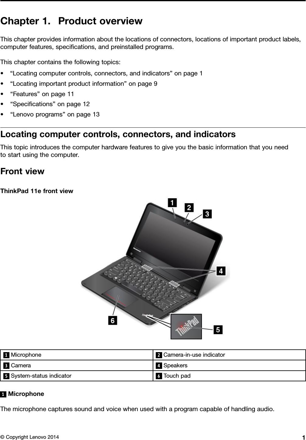 Chapter1.ProductoverviewThischapterprovidesinformationaboutthelocationsofconnectors,locationsofimportantproductlabels,computerfeatures,speciﬁcations,andpreinstalledprograms.Thischaptercontainsthefollowingtopics:•“Locatingcomputercontrols,connectors,andindicators”onpage1•“Locatingimportantproductinformation”onpage9•“Features”onpage11•“Speciﬁcations”onpage12•“Lenovoprograms”onpage13Locatingcomputercontrols,connectors,andindicatorsThistopicintroducesthecomputerhardwarefeaturestogiveyouthebasicinformationthatyouneedtostartusingthecomputer.FrontviewThinkPad11efrontview1Microphone2Camera-in-useindicator3Camera 4Speakers5System-statusindicator6Touchpad1MicrophoneThemicrophonecapturessoundandvoicewhenusedwithaprogramcapableofhandlingaudio.©CopyrightLenovo20141