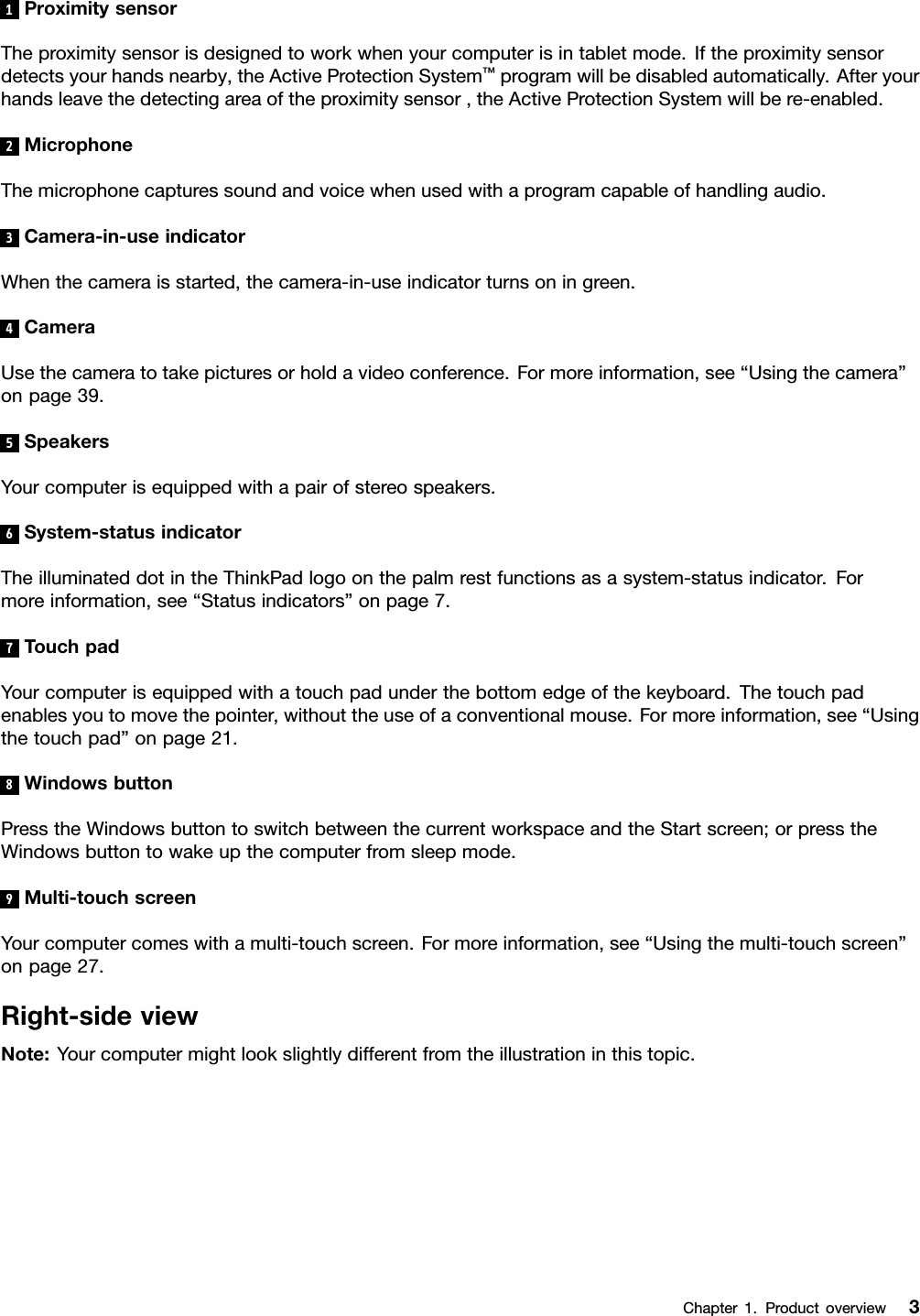 1ProximitysensorTheproximitysensorisdesignedtoworkwhenyourcomputerisintabletmode.Iftheproximitysensordetectsyourhandsnearby,theActiveProtectionSystem™programwillbedisabledautomatically.Afteryourhandsleavethedetectingareaoftheproximitysensor,theActiveProtectionSystemwillbere-enabled.2MicrophoneThemicrophonecapturessoundandvoicewhenusedwithaprogramcapableofhandlingaudio.3Camera-in-useindicatorWhenthecameraisstarted,thecamera-in-useindicatorturnsoningreen.4CameraUsethecameratotakepicturesorholdavideoconference.Formoreinformation,see“Usingthecamera”onpage39.5SpeakersYourcomputerisequippedwithapairofstereospeakers.6System-statusindicatorTheilluminateddotintheThinkPadlogoonthepalmrestfunctionsasasystem-statusindicator.Formoreinformation,see“Statusindicators”onpage7.7TouchpadYourcomputerisequippedwithatouchpadunderthebottomedgeofthekeyboard.Thetouchpadenablesyoutomovethepointer,withouttheuseofaconventionalmouse.Formoreinformation,see“Usingthetouchpad”onpage21.8WindowsbuttonPresstheWindowsbuttontoswitchbetweenthecurrentworkspaceandtheStartscreen;orpresstheWindowsbuttontowakeupthecomputerfromsleepmode.9Multi-touchscreenYourcomputercomeswithamulti-touchscreen.Formoreinformation,see“Usingthemulti-touchscreen”onpage27.Right-sideviewNote:Yourcomputermightlookslightlydifferentfromtheillustrationinthistopic.Chapter1.Productoverview3