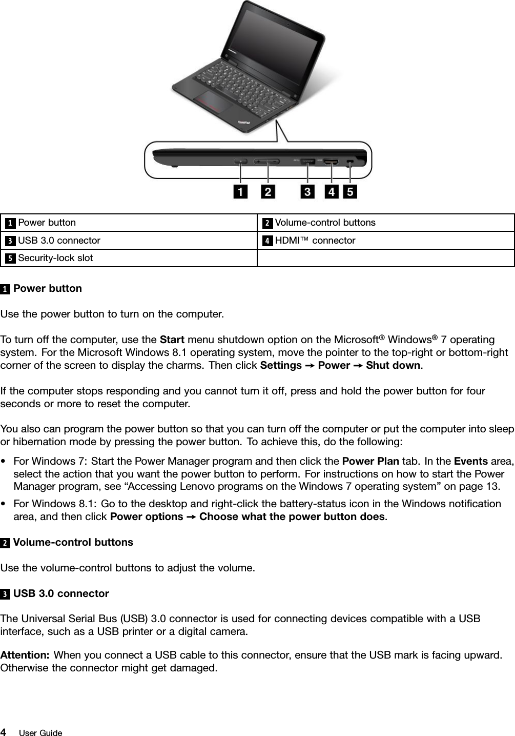 1Powerbutton 2Volume-controlbuttons3USB3.0connector4HDMI™connector5Security-lockslot1PowerbuttonUsethepowerbuttontoturnonthecomputer.Toturnoffthecomputer,usetheStartmenushutdownoptionontheMicrosoft®Windows®7operatingsystem.FortheMicrosoftWindows8.1operatingsystem,movethepointertothetop-rightorbottom-rightcornerofthescreentodisplaythecharms.ThenclickSettings➙Power➙Shutdown.Ifthecomputerstopsrespondingandyoucannotturnitoff,pressandholdthepowerbuttonforfoursecondsormoretoresetthecomputer.Youalsocanprogramthepowerbuttonsothatyoucanturnoffthecomputerorputthecomputerintosleeporhibernationmodebypressingthepowerbutton.Toachievethis,dothefollowing:•ForWindows7:StartthePowerManagerprogramandthenclickthePowerPlantab.IntheEventsarea,selecttheactionthatyouwantthepowerbuttontoperform.ForinstructionsonhowtostartthePowerManagerprogram,see“AccessingLenovoprogramsontheWindows7operatingsystem”onpage13.•ForWindows8.1:Gotothedesktopandright-clickthebattery-statusiconintheWindowsnotiﬁcationarea,andthenclickPoweroptions➙Choosewhatthepowerbuttondoes.2Volume-controlbuttonsUsethevolume-controlbuttonstoadjustthevolume.3USB3.0connectorTheUniversalSerialBus(USB)3.0connectorisusedforconnectingdevicescompatiblewithaUSBinterface,suchasaUSBprinteroradigitalcamera.Attention:WhenyouconnectaUSBcabletothisconnector,ensurethattheUSBmarkisfacingupward.Otherwisetheconnectormightgetdamaged.4UserGuide