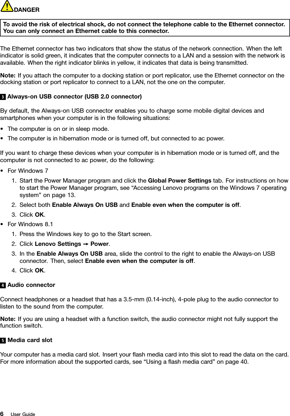DANGERToavoidtheriskofelectricalshock,donotconnectthetelephonecabletotheEthernetconnector.YoucanonlyconnectanEthernetcabletothisconnector.TheEthernetconnectorhastwoindicatorsthatshowthestatusofthenetworkconnection.Whentheleftindicatorissolidgreen,itindicatesthatthecomputerconnectstoaLANandasessionwiththenetworkisavailable.Whentherightindicatorblinksinyellow,itindicatesthatdataisbeingtransmitted.Note:Ifyouattachthecomputertoadockingstationorportreplicator,usetheEthernetconnectoronthedockingstationorportreplicatortoconnecttoaLAN,nottheoneonthecomputer.3Always-onUSBconnector(USB2.0connector)Bydefault,theAlways-onUSBconnectorenablesyoutochargesomemobiledigitaldevicesandsmartphoneswhenyourcomputerisinthefollowingsituations:•Thecomputerisonorinsleepmode.•Thecomputerisinhibernationmodeoristurnedoff,butconnectedtoacpower.Ifyouwanttochargethesedeviceswhenyourcomputerisinhibernationmodeoristurnedoff,andthecomputerisnotconnectedtoacpower,dothefollowing:•ForWindows71.StartthePowerManagerprogramandclicktheGlobalPowerSettingstab.ForinstructionsonhowtostartthePowerManagerprogram,see“AccessingLenovoprogramsontheWindows7operatingsystem”onpage13.2.SelectbothEnableAlwaysOnUSBandEnableevenwhenthecomputerisoff.3.ClickOK.•ForWindows8.11.PresstheWindowskeytogototheStartscreen.2.ClickLenovoSettings➙Power.3.IntheEnableAlwaysOnUSBarea,slidethecontroltotherighttoenabletheAlways-onUSBconnector.Then,selectEnableevenwhenthecomputerisoff.4.ClickOK.4AudioconnectorConnectheadphonesoraheadsetthathasa3.5-mm(0.14-inch),4-poleplugtotheaudioconnectortolistentothesoundfromthecomputer.Note:Ifyouareusingaheadsetwithafunctionswitch,theaudioconnectormightnotfullysupportthefunctionswitch.5MediacardslotYourcomputerhasamediacardslot.Insertyourﬂashmediacardintothisslottoreadthedataonthecard.Formoreinformationaboutthesupportedcards,see“Usingaﬂashmediacard”onpage40.6UserGuide