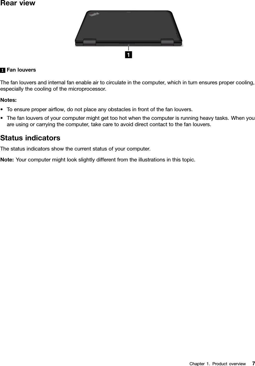 Rearview1FanlouversThefanlouversandinternalfanenableairtocirculateinthecomputer,whichinturnensurespropercooling,especiallythecoolingofthemicroprocessor.Notes:•Toensureproperairﬂow,donotplaceanyobstaclesinfrontofthefanlouvers.•Thefanlouversofyourcomputermightgettoohotwhenthecomputerisrunningheavytasks.Whenyouareusingorcarryingthecomputer,takecaretoavoiddirectcontacttothefanlouvers.StatusindicatorsThestatusindicatorsshowthecurrentstatusofyourcomputer.Note:Yourcomputermightlookslightlydifferentfromtheillustrationsinthistopic.Chapter1.Productoverview7