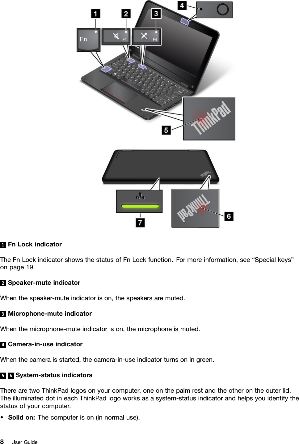 1FnLockindicatorTheFnLockindicatorshowsthestatusofFnLockfunction.Formoreinformation,see“Specialkeys”onpage19.2Speaker-muteindicatorWhenthespeaker-muteindicatorison,thespeakersaremuted.3Microphone-muteindicatorWhenthemicrophone-muteindicatorison,themicrophoneismuted.4Camera-in-useindicatorWhenthecameraisstarted,thecamera-in-useindicatorturnsoningreen.5 6 System-statusindicatorsTherearetwoThinkPadlogosonyourcomputer,oneonthepalmrestandtheotherontheouterlid.TheilluminateddotineachThinkPadlogoworksasasystem-statusindicatorandhelpsyouidentifythestatusofyourcomputer.•Solidon:Thecomputerison(innormaluse).8UserGuide