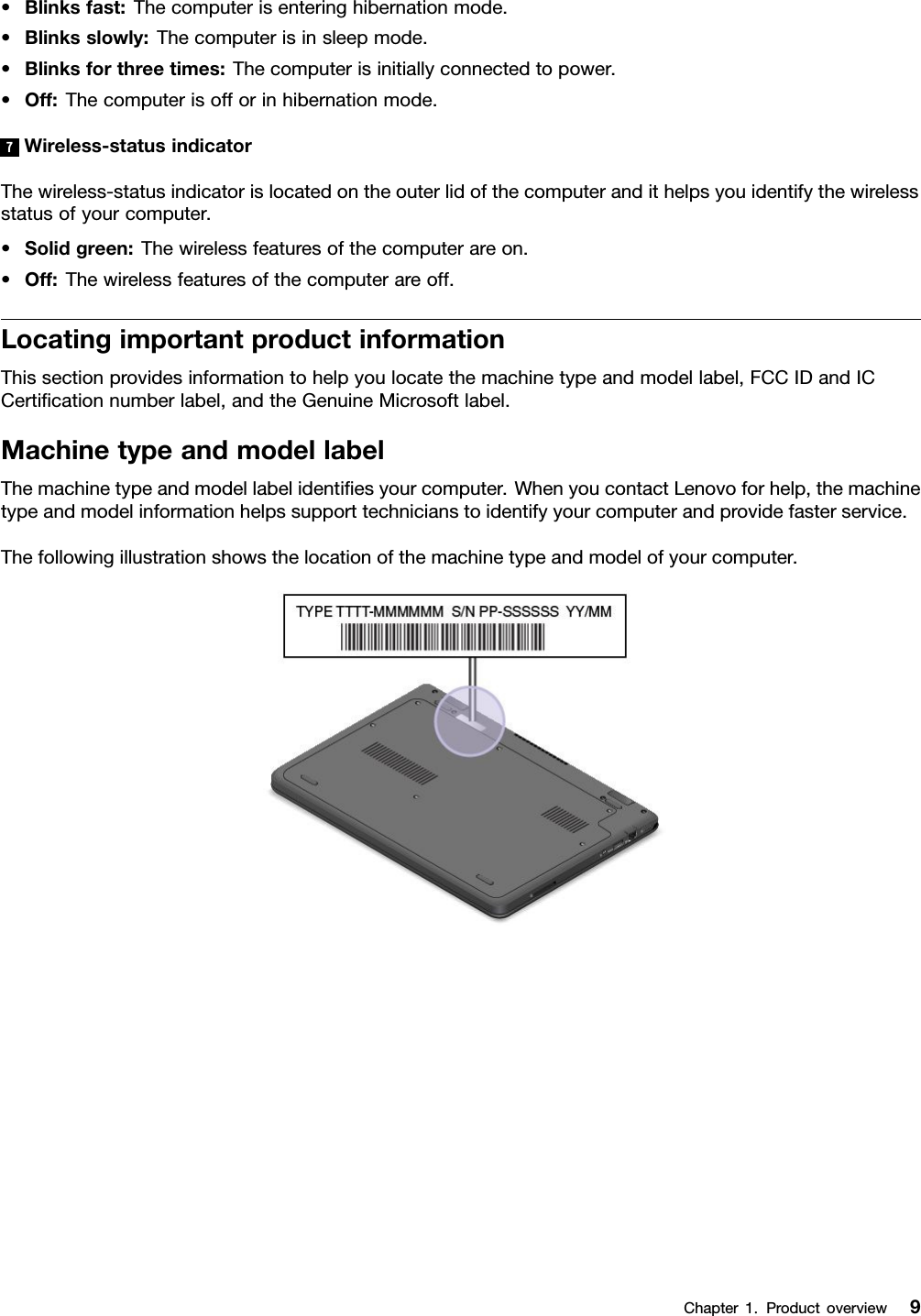 •Blinksfast:Thecomputerisenteringhibernationmode.•Blinksslowly:Thecomputerisinsleepmode.•Blinksforthreetimes:Thecomputerisinitiallyconnectedtopower.•Off:Thecomputerisofforinhibernationmode.7Wireless-statusindicatorThewireless-statusindicatorislocatedontheouterlidofthecomputerandithelpsyouidentifythewirelessstatusofyourcomputer.•Solidgreen:Thewirelessfeaturesofthecomputerareon.•Off:Thewirelessfeaturesofthecomputerareoff.LocatingimportantproductinformationThissectionprovidesinformationtohelpyoulocatethemachinetypeandmodellabel,FCCIDandICCertiﬁcationnumberlabel,andtheGenuineMicrosoftlabel.MachinetypeandmodellabelThemachinetypeandmodellabelidentiﬁesyourcomputer.WhenyoucontactLenovoforhelp,themachinetypeandmodelinformationhelpssupporttechnicianstoidentifyyourcomputerandprovidefasterservice.Thefollowingillustrationshowsthelocationofthemachinetypeandmodelofyourcomputer.Chapter1.Productoverview9