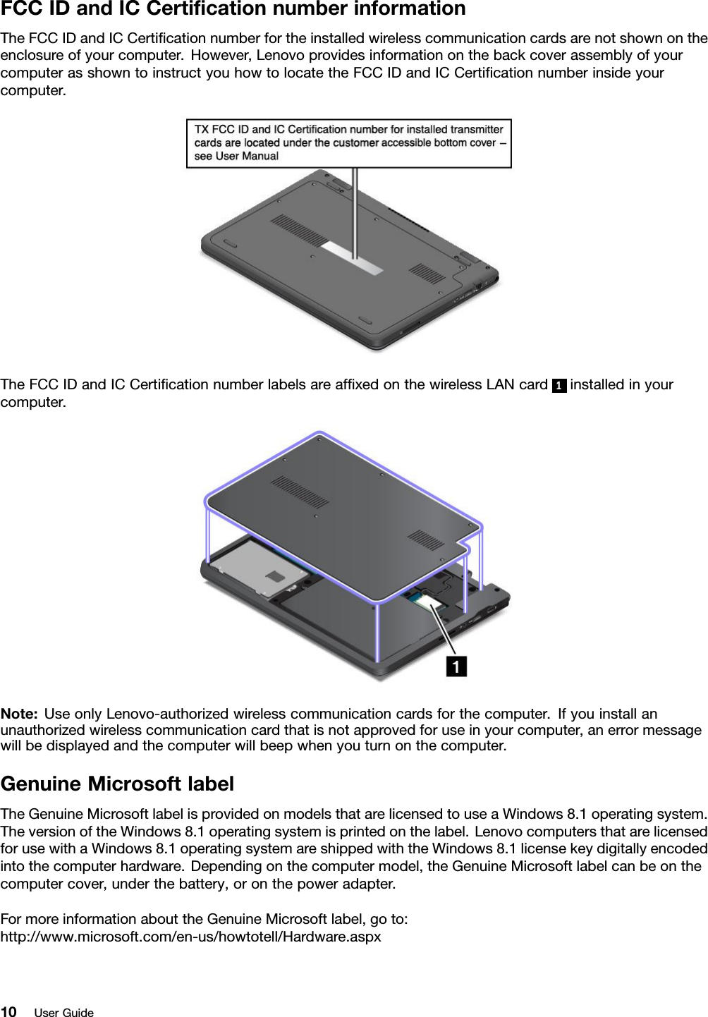 FCCIDandICCertiﬁcationnumberinformationTheFCCIDandICCertiﬁcationnumberfortheinstalledwirelesscommunicationcardsarenotshownontheenclosureofyourcomputer.However,LenovoprovidesinformationonthebackcoverassemblyofyourcomputerasshowntoinstructyouhowtolocatetheFCCIDandICCertiﬁcationnumberinsideyourcomputer.TheFCCIDandICCertiﬁcationnumberlabelsareafﬁxedonthewirelessLANcard 1installedinyourcomputer.Note:UseonlyLenovo-authorizedwirelesscommunicationcardsforthecomputer.Ifyouinstallanunauthorizedwirelesscommunicationcardthatisnotapprovedforuseinyourcomputer,anerrormessagewillbedisplayedandthecomputerwillbeepwhenyouturnonthecomputer.GenuineMicrosoftlabelTheGenuineMicrosoftlabelisprovidedonmodelsthatarelicensedtouseaWindows8.1operatingsystem.TheversionoftheWindows8.1operatingsystemisprintedonthelabel.LenovocomputersthatarelicensedforusewithaWindows8.1operatingsystemareshippedwiththeWindows8.1licensekeydigitallyencodedintothecomputerhardware.Dependingonthecomputermodel,theGenuineMicrosoftlabelcanbeonthecomputercover,underthebattery,oronthepoweradapter.FormoreinformationabouttheGenuineMicrosoftlabel,goto:http://www.microsoft.com/en-us/howtotell/Hardware.aspx10UserGuide