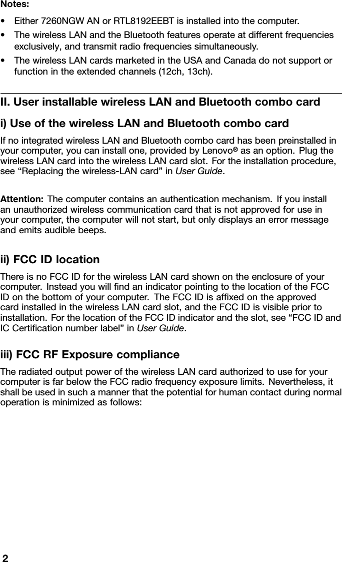 Notes:•Either7260NGWANorRTL8192EEBTisinstalledintothecomputer.•ThewirelessLANandtheBluetoothfeaturesoperateatdifferentfrequenciesexclusively,andtransmitradiofrequenciessimultaneously.•ThewirelessLANcardsmarketedintheUSAandCanadadonotsupportorfunctionintheextendedchannels(12ch,13ch).II.UserinstallablewirelessLANandBluetoothcombocardi)UseofthewirelessLANandBluetoothcombocardIfnointegratedwirelessLANandBluetoothcombocardhasbeenpreinstalledinyourcomputer,youcaninstallone,providedbyLenovo®asanoption.PlugthewirelessLANcardintothewirelessLANcardslot.Fortheinstallationprocedure,see“Replacingthewireless-LANcard”inUserGuide.Attention:Thecomputercontainsanauthenticationmechanism.Ifyouinstallanunauthorizedwirelesscommunicationcardthatisnotapprovedforuseinyourcomputer,thecomputerwillnotstart,butonlydisplaysanerrormessageandemitsaudiblebeeps.ii)FCCIDlocationThereisnoFCCIDforthewirelessLANcardshownontheenclosureofyourcomputer.InsteadyouwillﬁndanindicatorpointingtothelocationoftheFCCIDonthebottomofyourcomputer.TheFCCIDisafﬁxedontheapprovedcardinstalledinthewirelessLANcardslot,andtheFCCIDisvisiblepriortoinstallation.ForthelocationoftheFCCIDindicatorandtheslot,see“FCCIDandICCertiﬁcationnumberlabel”inUserGuide.iii)FCCRFExposurecomplianceTheradiatedoutputpowerofthewirelessLANcardauthorizedtouseforyourcomputerisfarbelowtheFCCradiofrequencyexposurelimits.Nevertheless,itshallbeusedinsuchamannerthatthepotentialforhumancontactduringnormaloperationisminimizedasfollows:2