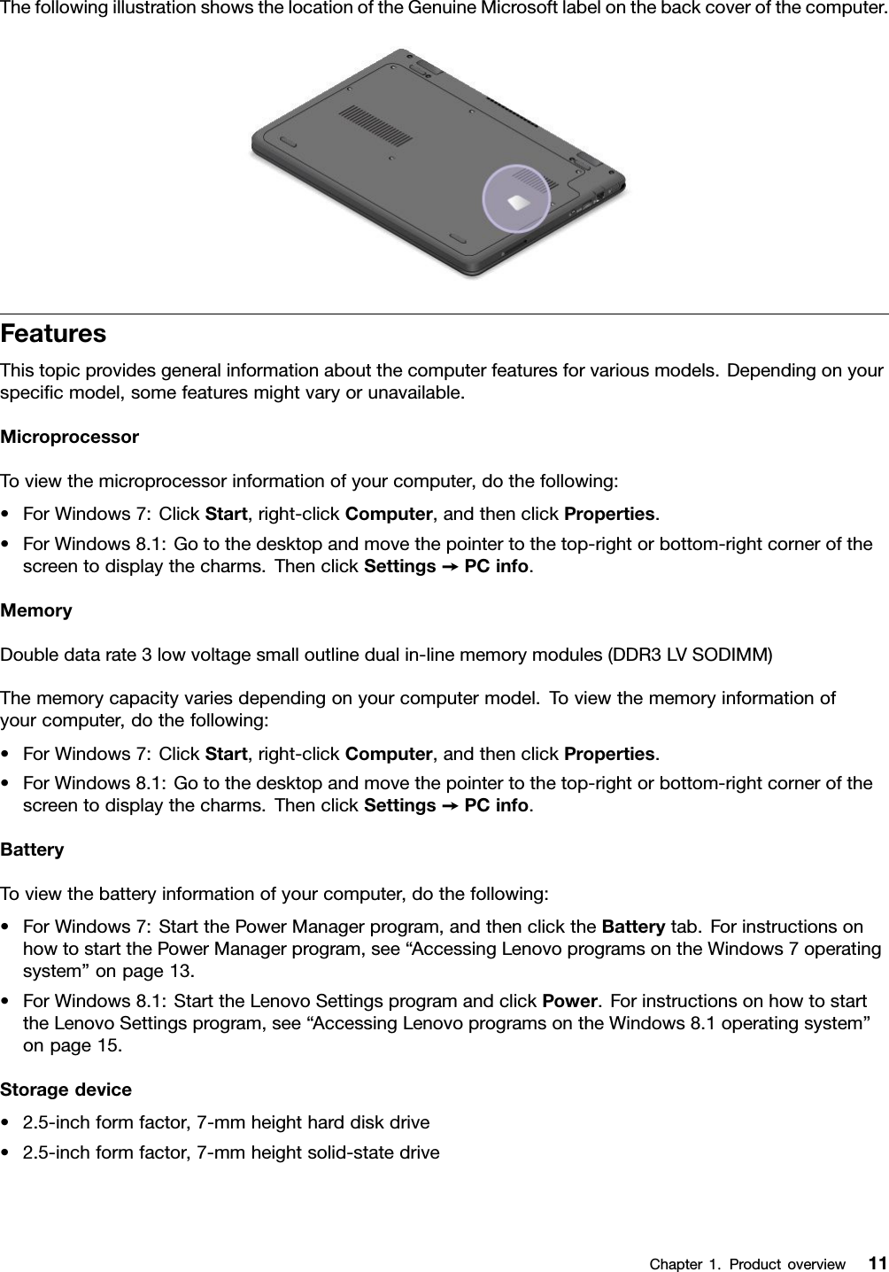 ThefollowingillustrationshowsthelocationoftheGenuineMicrosoftlabelonthebackcoverofthecomputer.FeaturesThistopicprovidesgeneralinformationaboutthecomputerfeaturesforvariousmodels.Dependingonyourspeciﬁcmodel,somefeaturesmightvaryorunavailable.MicroprocessorToviewthemicroprocessorinformationofyourcomputer,dothefollowing:•ForWindows7:ClickStart,right-clickComputer,andthenclickProperties.•ForWindows8.1:Gotothedesktopandmovethepointertothetop-rightorbottom-rightcornerofthescreentodisplaythecharms.ThenclickSettings➙PCinfo.MemoryDoubledatarate3lowvoltagesmalloutlinedualin-linememorymodules(DDR3LVSODIMM)Thememorycapacityvariesdependingonyourcomputermodel.Toviewthememoryinformationofyourcomputer,dothefollowing:•ForWindows7:ClickStart,right-clickComputer,andthenclickProperties.•ForWindows8.1:Gotothedesktopandmovethepointertothetop-rightorbottom-rightcornerofthescreentodisplaythecharms.ThenclickSettings➙PCinfo.BatteryToviewthebatteryinformationofyourcomputer,dothefollowing:•ForWindows7:StartthePowerManagerprogram,andthenclicktheBatterytab.ForinstructionsonhowtostartthePowerManagerprogram,see“AccessingLenovoprogramsontheWindows7operatingsystem”onpage13.•ForWindows8.1:StarttheLenovoSettingsprogramandclickPower.ForinstructionsonhowtostarttheLenovoSettingsprogram,see“AccessingLenovoprogramsontheWindows8.1operatingsystem”onpage15.Storagedevice•2.5-inchformfactor,7-mmheightharddiskdrive•2.5-inchformfactor,7-mmheightsolid-statedriveChapter1.Productoverview11