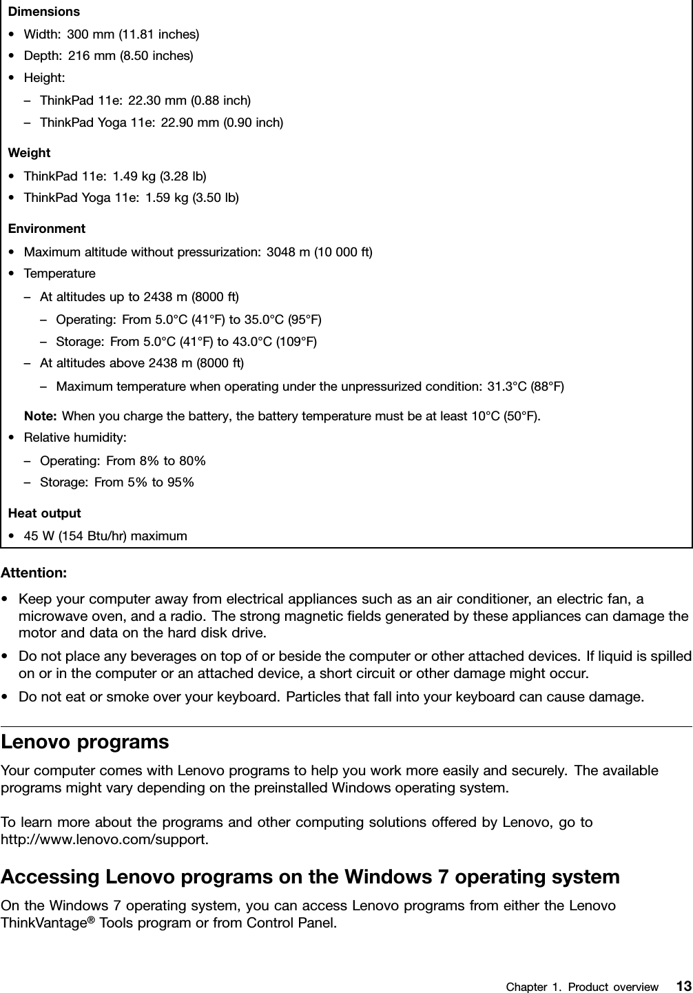 Dimensions•Width:300mm(11.81inches)•Depth:216mm(8.50inches)•Height:–ThinkPad11e:22.30mm(0.88inch)–ThinkPadYoga11e:22.90mm(0.90inch)Weight•ThinkPad11e:1.49kg(3.28lb)•ThinkPadYoga11e:1.59kg(3.50lb)Environment•Maximumaltitudewithoutpressurization:3048m(10000ft)•Temperature–Ataltitudesupto2438m(8000ft)–Operating:From5.0°C(41°F)to35.0°C(95°F)–Storage:From5.0°C(41°F)to43.0°C(109°F)–Ataltitudesabove2438m(8000ft)–Maximumtemperaturewhenoperatingundertheunpressurizedcondition:31.3°C(88°F)Note:Whenyouchargethebattery,thebatterytemperaturemustbeatleast10°C(50°F).•Relativehumidity:–Operating:From8%to80%–Storage:From5%to95%Heatoutput•45W(154Btu/hr)maximumAttention:•Keepyourcomputerawayfromelectricalappliancessuchasanairconditioner,anelectricfan,amicrowaveoven,andaradio.Thestrongmagneticﬁeldsgeneratedbytheseappliancescandamagethemotoranddataontheharddiskdrive.•Donotplaceanybeveragesontopoforbesidethecomputerorotherattacheddevices.Ifliquidisspilledonorinthecomputeroranattacheddevice,ashortcircuitorotherdamagemightoccur.•Donoteatorsmokeoveryourkeyboard.Particlesthatfallintoyourkeyboardcancausedamage.LenovoprogramsYourcomputercomeswithLenovoprogramstohelpyouworkmoreeasilyandsecurely.TheavailableprogramsmightvarydependingonthepreinstalledWindowsoperatingsystem.TolearnmoreabouttheprogramsandothercomputingsolutionsofferedbyLenovo,gotohttp://www.lenovo.com/support.AccessingLenovoprogramsontheWindows7operatingsystemOntheWindows7operatingsystem,youcanaccessLenovoprogramsfromeithertheLenovoThinkVantage®ToolsprogramorfromControlPanel.Chapter1.Productoverview13