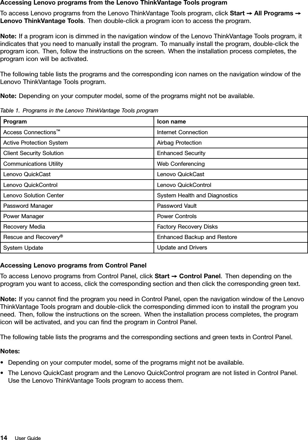 AccessingLenovoprogramsfromtheLenovoThinkVantageT oolsprogramToaccessLenovoprogramsfromtheLenovoThinkVantageToolsprogram,clickStart➙AllPrograms➙LenovoThinkVantageTools.Thendouble-clickaprogramicontoaccesstheprogram.Note:IfaprogramiconisdimmedinthenavigationwindowoftheLenovoThinkVantageToolsprogram,itindicatesthatyouneedtomanuallyinstalltheprogram.Tomanuallyinstalltheprogram,double-clicktheprogramicon.Then,followtheinstructionsonthescreen.Whentheinstallationprocesscompletes,theprogramiconwillbeactivated.ThefollowingtableliststheprogramsandthecorrespondingiconnamesonthenavigationwindowoftheLenovoThinkVantageToolsprogram.Note:Dependingonyourcomputermodel,someoftheprogramsmightnotbeavailable.Table1.ProgramsintheLenovoThinkVantageToolsprogramProgramIconnameAccessConnections™InternetConnectionActiveProtectionSystemAirbagProtectionClientSecuritySolutionEnhancedSecurityCommunicationsUtilityWebConferencingLenovoQuickCastLenovoQuickCastLenovoQuickControlLenovoQuickControlLenovoSolutionCenterSystemHealthandDiagnosticsPasswordManagerPasswordVaultPowerManagerPowerControlsRecoveryMediaFactoryRecoveryDisksRescueandRecovery®EnhancedBackupandRestoreSystemUpdateUpdateandDriversAccessingLenovoprogramsfromControlPanelToaccessLenovoprogramsfromControlPanel,clickStart➙ControlPanel.Thendependingontheprogramyouwanttoaccess,clickthecorrespondingsectionandthenclickthecorrespondinggreentext.Note:IfyoucannotﬁndtheprogramyouneedinControlPanel,openthenavigationwindowoftheLenovoThinkVantageToolsprogramanddouble-clickthecorrespondingdimmedicontoinstalltheprogramyouneed.Then,followtheinstructionsonthescreen.Whentheinstallationprocesscompletes,theprogramiconwillbeactivated,andyoucanﬁndtheprograminControlPanel.ThefollowingtableliststheprogramsandthecorrespondingsectionsandgreentextsinControlPanel.Notes:•Dependingonyourcomputermodel,someoftheprogramsmightnotbeavailable.•TheLenovoQuickCastprogramandtheLenovoQuickControlprogramarenotlistedinControlPanel.UsetheLenovoThinkVantageToolsprogramtoaccessthem.14UserGuide