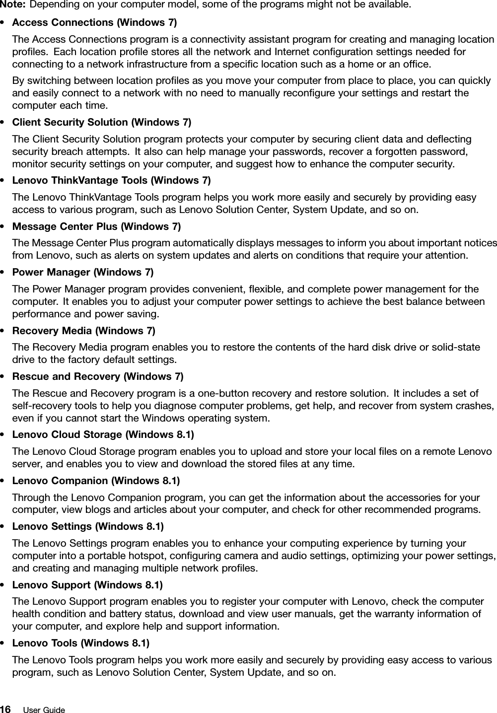 Note:Dependingonyourcomputermodel,someoftheprogramsmightnotbeavailable.•AccessConnections(Windows7)TheAccessConnectionsprogramisaconnectivityassistantprogramforcreatingandmanaginglocationproﬁles.EachlocationproﬁlestoresallthenetworkandInternetconﬁgurationsettingsneededforconnectingtoanetworkinfrastructurefromaspeciﬁclocationsuchasahomeoranofﬁce.Byswitchingbetweenlocationproﬁlesasyoumoveyourcomputerfromplacetoplace,youcanquicklyandeasilyconnecttoanetworkwithnoneedtomanuallyreconﬁgureyoursettingsandrestartthecomputereachtime.•ClientSecuritySolution(Windows7)TheClientSecuritySolutionprogramprotectsyourcomputerbysecuringclientdataanddeﬂectingsecuritybreachattempts.Italsocanhelpmanageyourpasswords,recoveraforgottenpassword,monitorsecuritysettingsonyourcomputer,andsuggesthowtoenhancethecomputersecurity.•LenovoThinkVantageTools(Windows7)TheLenovoThinkVantageToolsprogramhelpsyouworkmoreeasilyandsecurelybyprovidingeasyaccesstovariousprogram,suchasLenovoSolutionCenter,SystemUpdate,andsoon.•MessageCenterPlus(Windows7)TheMessageCenterPlusprogramautomaticallydisplaysmessagestoinformyouaboutimportantnoticesfromLenovo,suchasalertsonsystemupdatesandalertsonconditionsthatrequireyourattention.•PowerManager(Windows7)ThePowerManagerprogramprovidesconvenient,ﬂexible,andcompletepowermanagementforthecomputer.Itenablesyoutoadjustyourcomputerpowersettingstoachievethebestbalancebetweenperformanceandpowersaving.•RecoveryMedia(Windows7)TheRecoveryMediaprogramenablesyoutorestorethecontentsoftheharddiskdriveorsolid-statedrivetothefactorydefaultsettings.•RescueandRecovery(Windows7)TheRescueandRecoveryprogramisaone-buttonrecoveryandrestoresolution.Itincludesasetofself-recoverytoolstohelpyoudiagnosecomputerproblems,gethelp,andrecoverfromsystemcrashes,evenifyoucannotstarttheWindowsoperatingsystem.•LenovoCloudStorage(Windows8.1)TheLenovoCloudStorageprogramenablesyoutouploadandstoreyourlocalﬁlesonaremoteLenovoserver,andenablesyoutoviewanddownloadthestoredﬁlesatanytime.•LenovoCompanion(Windows8.1)ThroughtheLenovoCompanionprogram,youcangettheinformationabouttheaccessoriesforyourcomputer,viewblogsandarticlesaboutyourcomputer,andcheckforotherrecommendedprograms.•LenovoSettings(Windows8.1)TheLenovoSettingsprogramenablesyoutoenhanceyourcomputingexperiencebyturningyourcomputerintoaportablehotspot,conﬁguringcameraandaudiosettings,optimizingyourpowersettings,andcreatingandmanagingmultiplenetworkproﬁles.•LenovoSupport(Windows8.1)TheLenovoSupportprogramenablesyoutoregisteryourcomputerwithLenovo,checkthecomputerhealthconditionandbatterystatus,downloadandviewusermanuals,getthewarrantyinformationofyourcomputer,andexplorehelpandsupportinformation.•LenovoTools(Windows8.1)TheLenovoToolsprogramhelpsyouworkmoreeasilyandsecurelybyprovidingeasyaccesstovariousprogram,suchasLenovoSolutionCenter,SystemUpdate,andsoon.16UserGuide