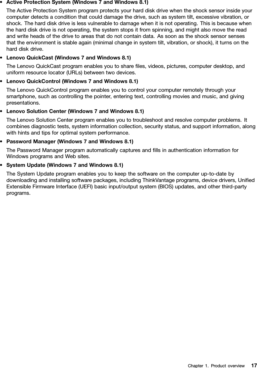 •ActiveProtectionSystem(Windows7andWindows8.1)TheActiveProtectionSystemprogramprotectsyourharddiskdrivewhentheshocksensorinsideyourcomputerdetectsaconditionthatcoulddamagethedrive,suchassystemtilt,excessivevibration,orshock.Theharddiskdriveislessvulnerabletodamagewhenitisnotoperating.Thisisbecausewhentheharddiskdriveisnotoperating,thesystemstopsitfromspinning,andmightalsomovethereadandwriteheadsofthedrivetoareasthatdonotcontaindata.Assoonastheshocksensorsensesthattheenvironmentisstableagain(minimalchangeinsystemtilt,vibration,orshock),itturnsontheharddiskdrive.•LenovoQuickCast(Windows7andWindows8.1)TheLenovoQuickCastprogramenablesyoutoshareﬁles,videos,pictures,computerdesktop,anduniformresourcelocator(URLs)betweentwodevices.•LenovoQuickControl(Windows7andWindows8.1)TheLenovoQuickControlprogramenablesyoutocontrolyourcomputerremotelythroughyoursmartphone,suchascontrollingthepointer,enteringtext,controllingmoviesandmusic,andgivingpresentations.•LenovoSolutionCenter(Windows7andWindows8.1)TheLenovoSolutionCenterprogramenablesyoutotroubleshootandresolvecomputerproblems.Itcombinesdiagnostictests,systeminformationcollection,securitystatus,andsupportinformation,alongwithhintsandtipsforoptimalsystemperformance.•PasswordManager(Windows7andWindows8.1)ThePasswordManagerprogramautomaticallycapturesandﬁllsinauthenticationinformationforWindowsprogramsandWebsites.•SystemUpdate(Windows7andWindows8.1)TheSystemUpdateprogramenablesyoutokeepthesoftwareonthecomputerup-to-datebydownloadingandinstallingsoftwarepackages,includingThinkVantageprograms,devicedrivers,UniﬁedExtensibleFirmwareInterface(UEFI)basicinput/outputsystem(BIOS)updates,andotherthird-partyprograms.Chapter1.Productoverview17