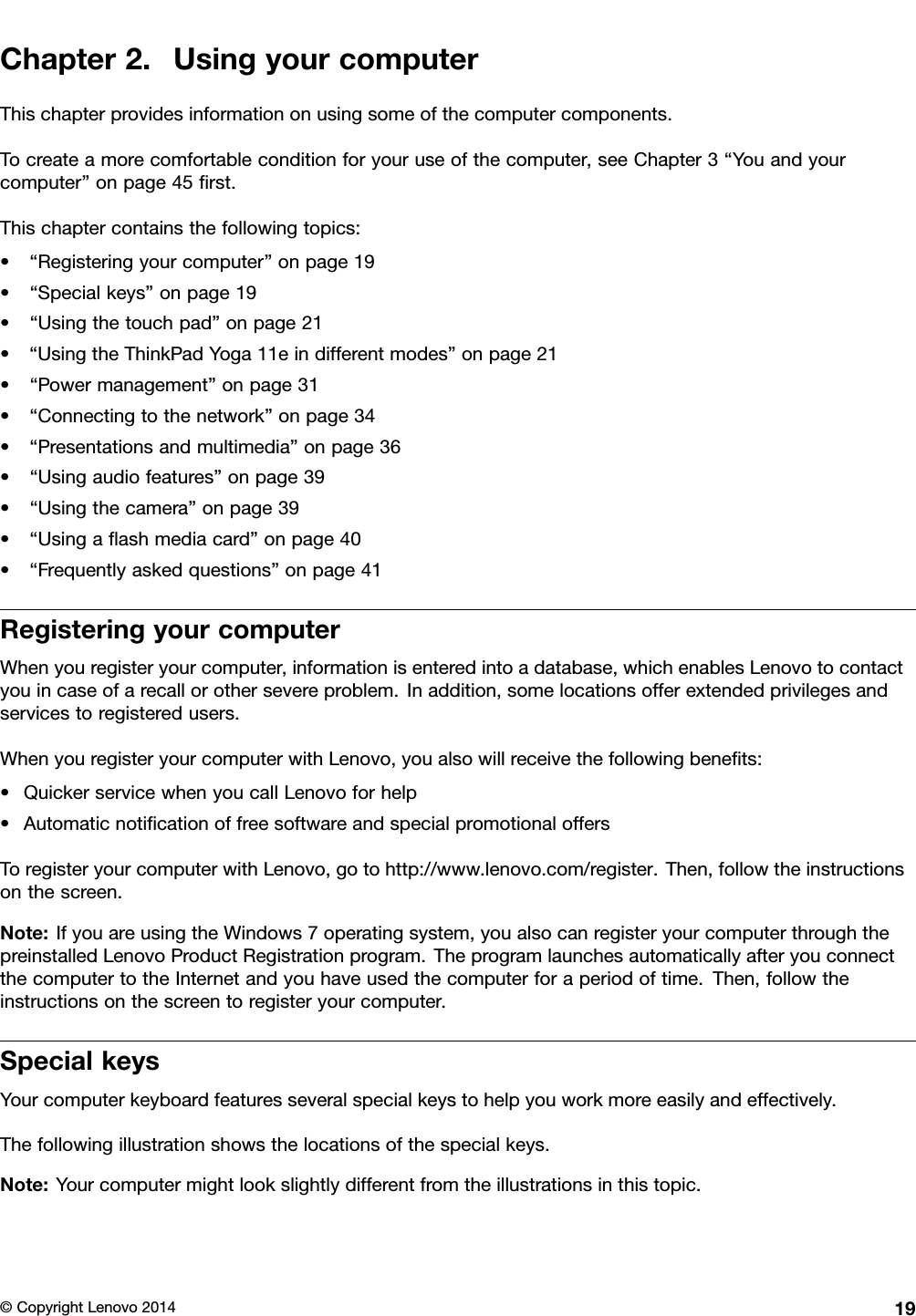 Chapter2.UsingyourcomputerThischapterprovidesinformationonusingsomeofthecomputercomponents.Tocreateamorecomfortableconditionforyouruseofthecomputer,seeChapter3“Youandyourcomputer”onpage45ﬁrst.Thischaptercontainsthefollowingtopics:•“Registeringyourcomputer”onpage19•“Specialkeys”onpage19•“Usingthetouchpad”onpage21•“UsingtheThinkPadYoga11eindifferentmodes”onpage21•“Powermanagement”onpage31•“Connectingtothenetwork”onpage34•“Presentationsandmultimedia”onpage36•“Usingaudiofeatures”onpage39•“Usingthecamera”onpage39•“Usingaﬂashmediacard”onpage40•“Frequentlyaskedquestions”onpage41RegisteringyourcomputerWhenyouregisteryourcomputer,informationisenteredintoadatabase,whichenablesLenovotocontactyouincaseofarecallorothersevereproblem.Inaddition,somelocationsofferextendedprivilegesandservicestoregisteredusers.WhenyouregisteryourcomputerwithLenovo,youalsowillreceivethefollowingbeneﬁts:•QuickerservicewhenyoucallLenovoforhelp•AutomaticnotiﬁcationoffreesoftwareandspecialpromotionaloffersToregisteryourcomputerwithLenovo,gotohttp://www.lenovo.com/register.Then,followtheinstructionsonthescreen.Note:IfyouareusingtheWindows7operatingsystem,youalsocanregisteryourcomputerthroughthepreinstalledLenovoProductRegistrationprogram.TheprogramlaunchesautomaticallyafteryouconnectthecomputertotheInternetandyouhaveusedthecomputerforaperiodoftime.Then,followtheinstructionsonthescreentoregisteryourcomputer.SpecialkeysYourcomputerkeyboardfeaturesseveralspecialkeystohelpyouworkmoreeasilyandeffectively.Thefollowingillustrationshowsthelocationsofthespecialkeys.Note:Yourcomputermightlookslightlydifferentfromtheillustrationsinthistopic.©CopyrightLenovo201419