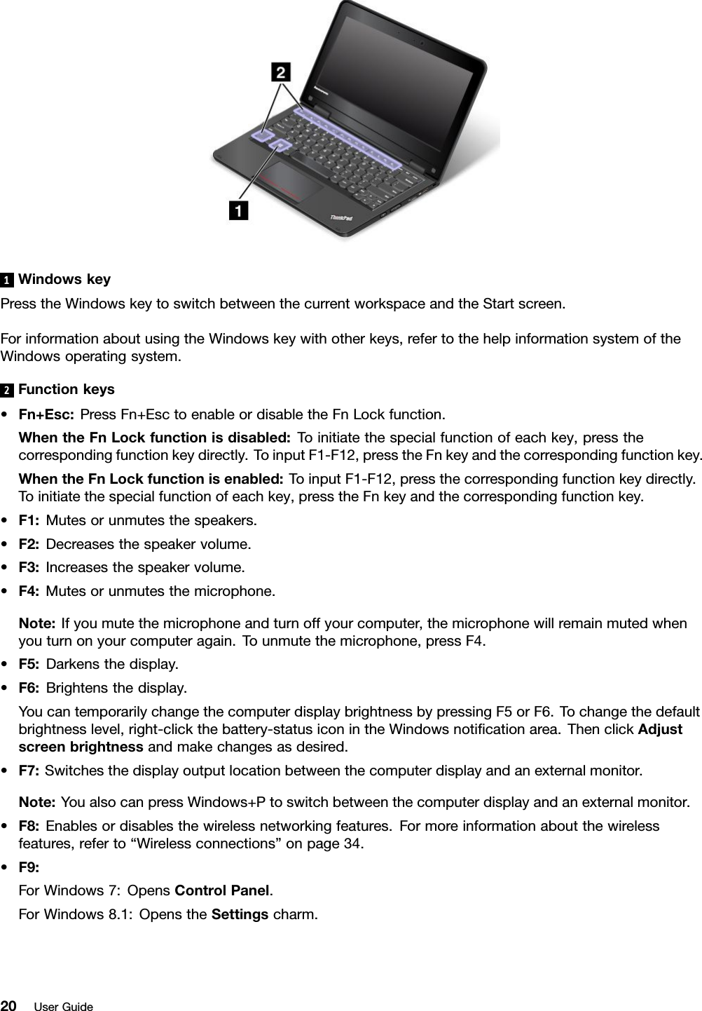 1WindowskeyPresstheWindowskeytoswitchbetweenthecurrentworkspaceandtheStartscreen.ForinformationaboutusingtheWindowskeywithotherkeys,refertothehelpinformationsystemoftheWindowsoperatingsystem.2Functionkeys•Fn+Esc:PressFn+EsctoenableordisabletheFnLockfunction.WhentheFnLockfunctionisdisabled:Toinitiatethespecialfunctionofeachkey,pressthecorrespondingfunctionkeydirectly.ToinputF1-F12,presstheFnkeyandthecorrespondingfunctionkey.WhentheFnLockfunctionisenabled:ToinputF1-F12,pressthecorrespondingfunctionkeydirectly.Toinitiatethespecialfunctionofeachkey,presstheFnkeyandthecorrespondingfunctionkey.•F1:Mutesorunmutesthespeakers.•F2:Decreasesthespeakervolume.•F3:Increasesthespeakervolume.•F4:Mutesorunmutesthemicrophone.Note:Ifyoumutethemicrophoneandturnoffyourcomputer,themicrophonewillremainmutedwhenyouturnonyourcomputeragain.Tounmutethemicrophone,pressF4.•F5:Darkensthedisplay.•F6:Brightensthedisplay.YoucantemporarilychangethecomputerdisplaybrightnessbypressingF5orF6.Tochangethedefaultbrightnesslevel,right-clickthebattery-statusiconintheWindowsnotiﬁcationarea.ThenclickAdjustscreenbrightnessandmakechangesasdesired.•F7:Switchesthedisplayoutputlocationbetweenthecomputerdisplayandanexternalmonitor.Note:YoualsocanpressWindows+Ptoswitchbetweenthecomputerdisplayandanexternalmonitor.•F8:Enablesordisablesthewirelessnetworkingfeatures.Formoreinformationaboutthewirelessfeatures,referto“Wirelessconnections”onpage34.•F9:ForWindows7:OpensControlPanel.ForWindows8.1:OpenstheSettingscharm.20UserGuide