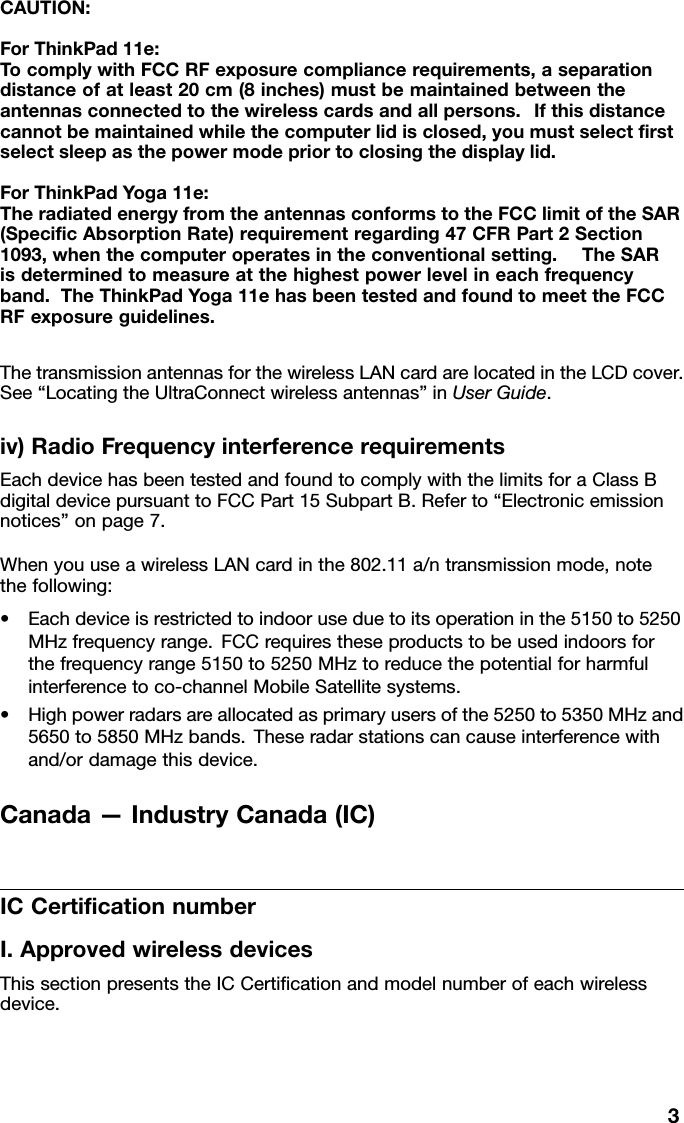 CAUTION:ForThinkPad11e:TocomplywithFCCRFexposurecompliancerequirements,aseparationdistanceofatleast20cm(8inches)mustbemaintainedbetweentheantennasconnectedtothewirelesscardsandallpersons.Ifthisdistancecannotbemaintainedwhilethecomputerlidisclosed,youmustselectﬁrstselectsleepasthepowermodepriortoclosingthedisplaylid.ForThinkPadYoga11e:TheradiatedenergyfromtheantennasconformstotheFCClimitoftheSAR(SpeciﬁcAbsorptionRate)requirementregarding47CFRPart2Section1093,whenthecomputeroperatesintheconventionalsetting.TheSARisdeterminedtomeasureatthehighestpowerlevelineachfrequencyband.TheThinkPadYoga11ehasbeentestedandfoundtomeettheFCCRFexposureguidelines.ThetransmissionantennasforthewirelessLANcardarelocatedintheLCDcover.See“LocatingtheUltraConnectwirelessantennas”inUserGuide.iv)RadioFrequencyinterferencerequirementsEachdevicehasbeentestedandfoundtocomplywiththelimitsforaClassBdigitaldevicepursuanttoFCCPart15SubpartB.Referto“Electronicemissionnotices”onpage7.WhenyouuseawirelessLANcardinthe802.11a/ntransmissionmode,notethefollowing:•Eachdeviceisrestrictedtoindooruseduetoitsoperationinthe5150to5250MHzfrequencyrange.FCCrequirestheseproductstobeusedindoorsforthefrequencyrange5150to5250MHztoreducethepotentialforharmfulinterferencetoco-channelMobileSatellitesystems.•Highpowerradarsareallocatedasprimaryusersofthe5250to5350MHzand5650to5850MHzbands.Theseradarstationscancauseinterferencewithand/ordamagethisdevice.Canada—IndustryCanada(IC)ICCertiﬁcationnumberI.ApprovedwirelessdevicesThissectionpresentstheICCertiﬁcationandmodelnumberofeachwirelessdevice.3