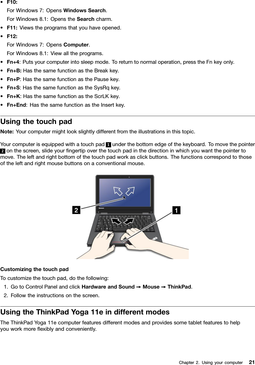 •F10:ForWindows7:OpensWindowsSearch.ForWindows8.1:OpenstheSearchcharm.•F11:Viewstheprogramsthatyouhaveopened.•F12:ForWindows7:OpensComputer.ForWindows8.1:Viewalltheprograms.•Fn+4:Putsyourcomputerintosleepmode.Toreturntonormaloperation,presstheFnkeyonly.•Fn+B:HasthesamefunctionastheBreakkey.•Fn+P:HasthesamefunctionasthePausekey.•Fn+S:HasthesamefunctionastheSysRqkey.•Fn+K:HasthesamefunctionastheScrLKkey.•Fn+End:HasthesamefunctionastheInsertkey.UsingthetouchpadNote:Yourcomputermightlookslightlydifferentfromtheillustrationsinthistopic.Yourcomputerisequippedwithatouchpad 1underthebottomedgeofthekeyboard.Tomovethepointer2onthescreen,slideyourﬁngertipoverthetouchpadinthedirectioninwhichyouwantthepointertomove.Theleftandrightbottomofthetouchpadworkasclickbuttons.Thefunctionscorrespondtothoseoftheleftandrightmousebuttonsonaconventionalmouse.CustomizingthetouchpadTocustomizethetouchpad,dothefollowing:1.GotoControlPanelandclickHardwareandSound➙Mouse➙ThinkPad.2.Followtheinstructionsonthescreen.UsingtheThinkPadYoga11eindifferentmodesTheThinkPadYoga11ecomputerfeaturesdifferentmodesandprovidessometabletfeaturestohelpyouworkmoreﬂexiblyandconveniently.Chapter2.Usingyourcomputer21