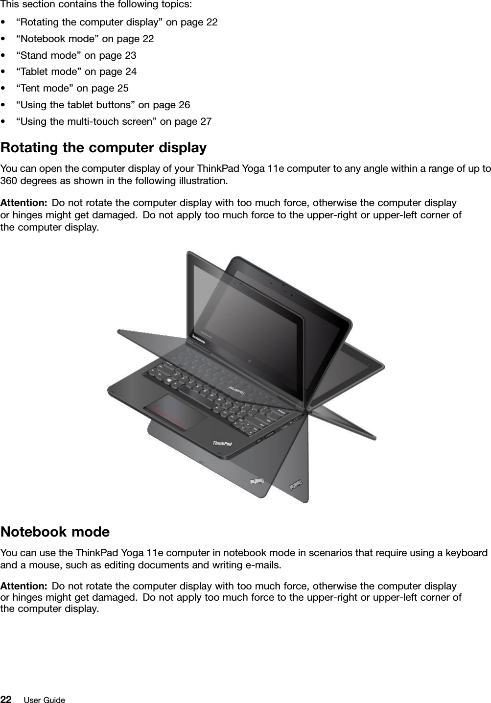 Thissectioncontainsthefollowingtopics:•“Rotatingthecomputerdisplay”onpage22•“Notebookmode”onpage22•“Standmode”onpage23•“Tabletmode”onpage24•“Tentmode”onpage25•“Usingthetabletbuttons”onpage26•“Usingthemulti-touchscreen”onpage27RotatingthecomputerdisplayYoucanopenthecomputerdisplayofyourThinkPadYoga11ecomputertoanyanglewithinarangeofupto360degreesasshowninthefollowingillustration.Attention:Donotrotatethecomputerdisplaywithtoomuchforce,otherwisethecomputerdisplayorhingesmightgetdamaged.Donotapplytoomuchforcetotheupper-rightorupper-leftcornerofthecomputerdisplay.NotebookmodeYoucanusetheThinkPadYoga11ecomputerinnotebookmodeinscenariosthatrequireusingakeyboardandamouse,suchaseditingdocumentsandwritinge-mails.Attention:Donotrotatethecomputerdisplaywithtoomuchforce,otherwisethecomputerdisplayorhingesmightgetdamaged.Donotapplytoomuchforcetotheupper-rightorupper-leftcornerofthecomputerdisplay.22UserGuide