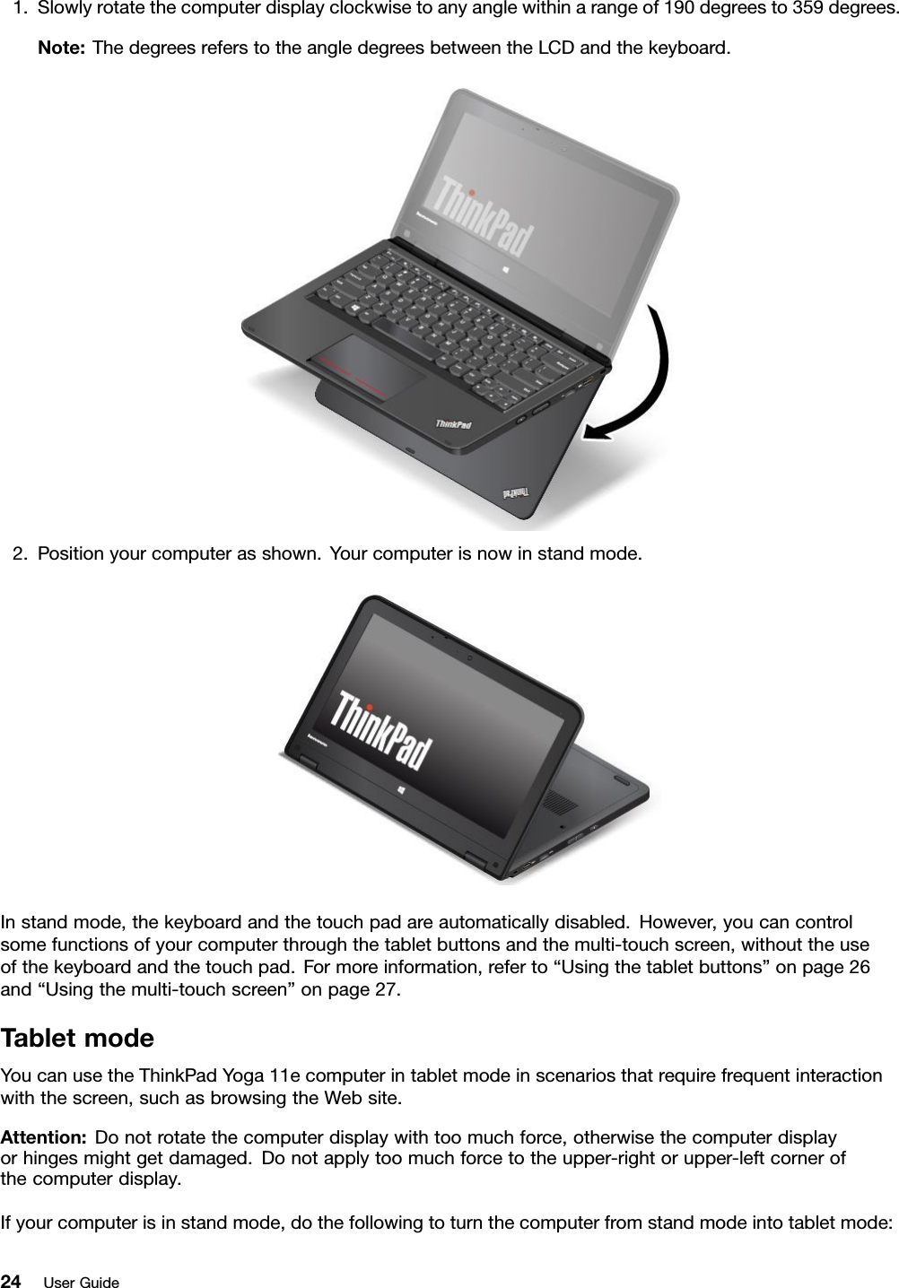 1.Slowlyrotatethecomputerdisplayclockwisetoanyanglewithinarangeof190degreesto359degrees.Note:ThedegreesreferstotheangledegreesbetweentheLCDandthekeyboard.2.Positionyourcomputerasshown.Yourcomputerisnowinstandmode.Instandmode,thekeyboardandthetouchpadareautomaticallydisabled.However,youcancontrolsomefunctionsofyourcomputerthroughthetabletbuttonsandthemulti-touchscreen,withouttheuseofthekeyboardandthetouchpad.Formoreinformation,referto“Usingthetabletbuttons”onpage26and“Usingthemulti-touchscreen”onpage27.TabletmodeYoucanusetheThinkPadYoga11ecomputerintabletmodeinscenariosthatrequirefrequentinteractionwiththescreen,suchasbrowsingtheWebsite.Attention:Donotrotatethecomputerdisplaywithtoomuchforce,otherwisethecomputerdisplayorhingesmightgetdamaged.Donotapplytoomuchforcetotheupper-rightorupper-leftcornerofthecomputerdisplay.Ifyourcomputerisinstandmode,dothefollowingtoturnthecomputerfromstandmodeintotabletmode:24UserGuide