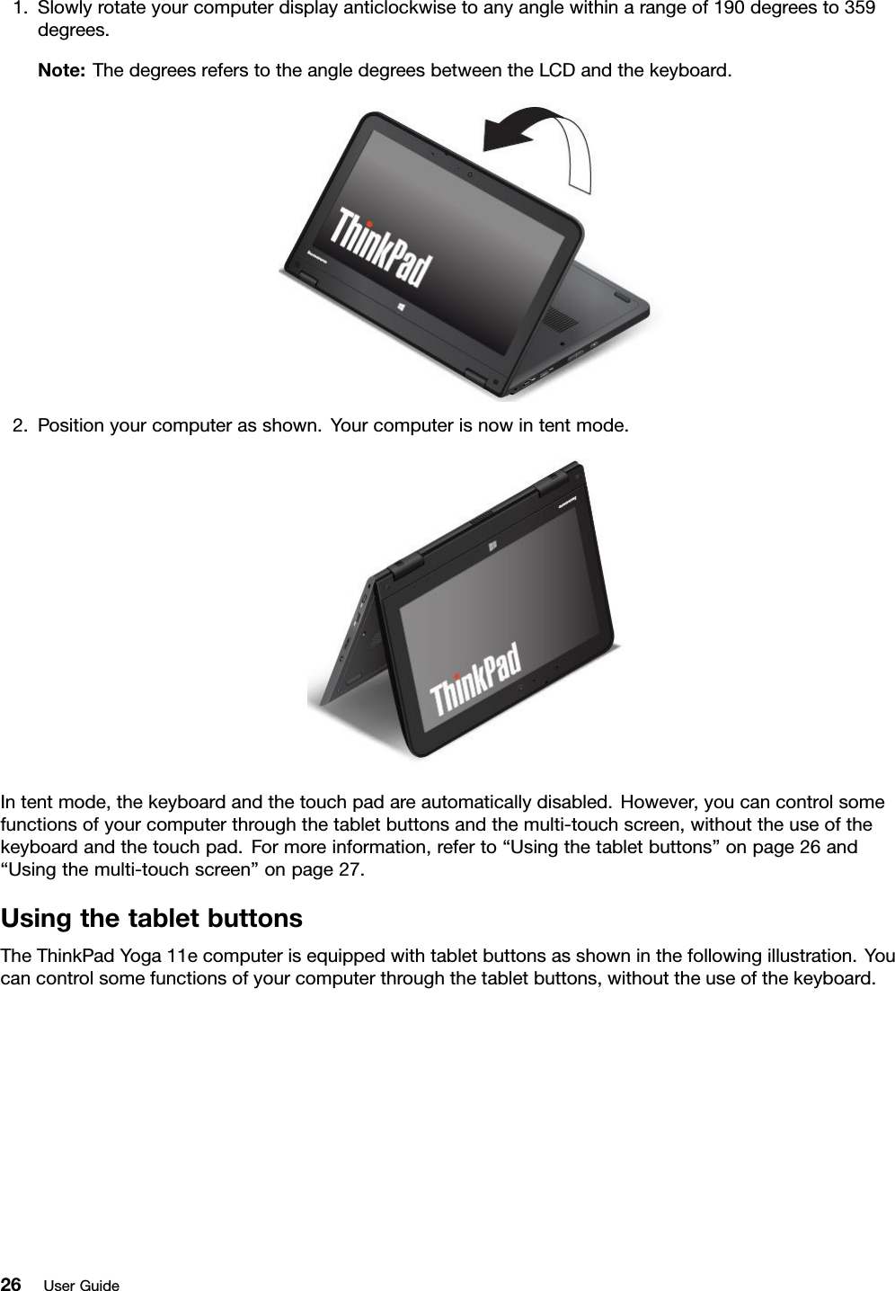 1.Slowlyrotateyourcomputerdisplayanticlockwisetoanyanglewithinarangeof190degreesto359degrees.Note:ThedegreesreferstotheangledegreesbetweentheLCDandthekeyboard.2.Positionyourcomputerasshown.Yourcomputerisnowintentmode.Intentmode,thekeyboardandthetouchpadareautomaticallydisabled.However,youcancontrolsomefunctionsofyourcomputerthroughthetabletbuttonsandthemulti-touchscreen,withouttheuseofthekeyboardandthetouchpad.Formoreinformation,referto“Usingthetabletbuttons”onpage26and“Usingthemulti-touchscreen”onpage27.UsingthetabletbuttonsTheThinkPadYoga11ecomputerisequippedwithtabletbuttonsasshowninthefollowingillustration.Youcancontrolsomefunctionsofyourcomputerthroughthetabletbuttons,withouttheuseofthekeyboard.26UserGuide