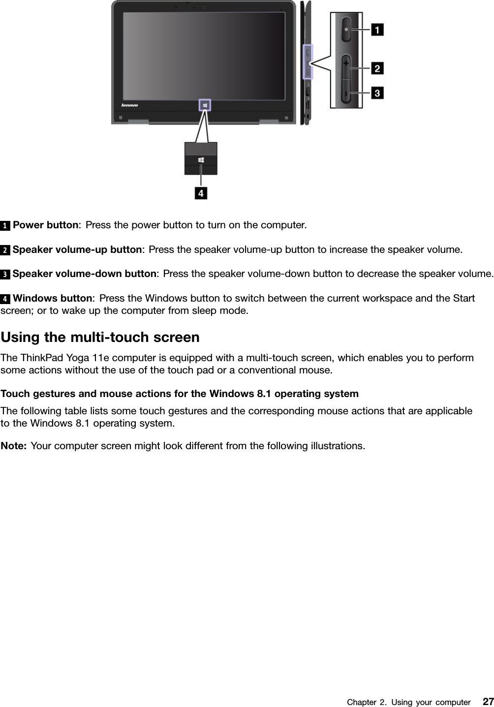 1Powerbutton:Pressthepowerbuttontoturnonthecomputer.2Speakervolume-upbutton:Pressthespeakervolume-upbuttontoincreasethespeakervolume.3Speakervolume-downbutton:Pressthespeakervolume-downbuttontodecreasethespeakervolume.4Windowsbutton:PresstheWindowsbuttontoswitchbetweenthecurrentworkspaceandtheStartscreen;ortowakeupthecomputerfromsleepmode.Usingthemulti-touchscreenTheThinkPadYoga11ecomputerisequippedwithamulti-touchscreen,whichenablesyoutoperformsomeactionswithouttheuseofthetouchpadoraconventionalmouse.TouchgesturesandmouseactionsfortheWindows8.1operatingsystemThefollowingtablelistssometouchgesturesandthecorrespondingmouseactionsthatareapplicabletotheWindows8.1operatingsystem.Note:Yourcomputerscreenmightlookdifferentfromthefollowingillustrations.Chapter2.Usingyourcomputer27