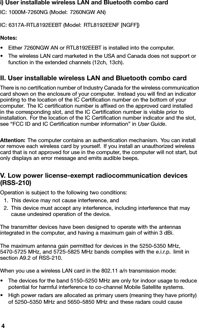 i)UserinstallablewirelessLANandBluetoothcombocardIC:1000M-7260NG(Model:7260NGWAN)IC:6317A-RTL8192EEBT(Model:RTL8192EENF[NGFF])Notes:•Either7260NGWANorRTL8192EEBTisinstalledintothecomputer.•ThewirelessLANcardmarketedintheUSAandCanadadoesnotsupportorfunctionintheextendedchannels(12ch,13ch).II.UserinstallablewirelessLANandBluetoothcombocardThereisnocertiﬁcationnumberofIndustryCanadaforthewirelesscommunicationcardshownontheenclosureofyourcomputer.InsteadyouwillﬁndanindicatorpointingtothelocationoftheICCertiﬁcationnumberonthebottomofyourcomputer.TheICcertiﬁcationnumberisafﬁxedontheapprovedcardinstalledinthecorrespondingslot,andtheICCertiﬁcationnumberisvisiblepriortoinstallation.ForthelocationoftheICCertiﬁcationnumberindicatorandtheslot,see“FCCIDandICCertiﬁcationnumberinformation”inUserGuide.Attention:Thecomputercontainsanauthenticationmechanism.Youcaninstallorremoveeachwirelesscardbyyourself.Ifyouinstallanunauthorizedwirelesscardthatisnotapprovedforuseinthecomputer,thecomputerwillnotstart,butonlydisplaysanerrormessageandemitsaudiblebeeps.V.Lowpowerlicense-exemptradiocommunicationdevices(RSS-210)Operationissubjecttothefollowingtwoconditions:1.Thisdevicemaynotcauseinterference,and2.Thisdevicemustacceptanyinterference,includinginterferencethatmaycauseundesiredoperationofthedevice.Thetransmitterdeviceshavebeendesignedtooperatewiththeantennasintegratedinthecomputer,andhavingamaximumgainofwithin3dBi.Themaximumantennagainpermittedfordevicesinthe5250-5350MHz,5470-5725MHz,and5725-5825MHzbandscomplieswiththee.i.r.p.limitinsectionA9.2ofRSS-210.WhenyouuseawirelessLANcardinthe802.11a/ntransmissionmode:•Thedevicesfortheband5150–5250MHzareonlyforindoorusagetoreducepotentialforharmfulinterferencetoco-channelMobileSatellitesystems.•Highpowerradarsareallocatedasprimaryusers(meaningtheyhavepriority)of5250–5350MHzand5650–5850MHzandtheseradarscouldcause4