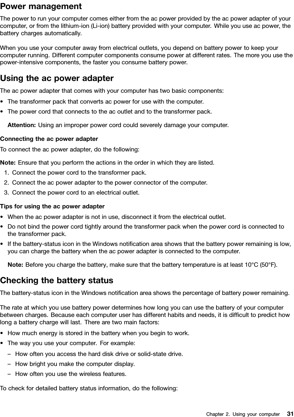 PowermanagementThepowertorunyourcomputercomeseitherfromtheacpowerprovidedbytheacpoweradapterofyourcomputer,orfromthelithium-ion(Li-ion)batteryprovidedwithyourcomputer.Whileyouuseacpower,thebatterychargesautomatically.Whenyouuseyourcomputerawayfromelectricaloutlets,youdependonbatterypowertokeepyourcomputerrunning.Differentcomputercomponentsconsumepoweratdifferentrates.Themoreyouusethepower-intensivecomponents,thefasteryouconsumebatterypower.UsingtheacpoweradapterTheacpoweradapterthatcomeswithyourcomputerhastwobasiccomponents:•Thetransformerpackthatconvertsacpowerforusewiththecomputer.•Thepowercordthatconnectstotheacoutletandtothetransformerpack.Attention:Usinganimproperpowercordcouldseverelydamageyourcomputer.ConnectingtheacpoweradapterToconnecttheacpoweradapter,dothefollowing:Note:Ensurethatyouperformtheactionsintheorderinwhichtheyarelisted.1.Connectthepowercordtothetransformerpack.2.Connecttheacpoweradaptertothepowerconnectorofthecomputer.3.Connectthepowercordtoanelectricaloutlet.Tipsforusingtheacpoweradapter•Whentheacpoweradapterisnotinuse,disconnectitfromtheelectricaloutlet.•Donotbindthepowercordtightlyaroundthetransformerpackwhenthepowercordisconnectedtothetransformerpack.•Ifthebattery-statusiconintheWindowsnotiﬁcationareashowsthatthebatterypowerremainingislow,youcanchargethebatterywhentheacpoweradapterisconnectedtothecomputer.Note:Beforeyouchargethebattery,makesurethatthebatterytemperatureisatleast10°C(50°F).CheckingthebatterystatusThebattery-statusiconintheWindowsnotiﬁcationareashowsthepercentageofbatterypowerremaining.Therateatwhichyouusebatterypowerdetermineshowlongyoucanusethebatteryofyourcomputerbetweencharges.Becauseeachcomputeruserhasdifferenthabitsandneeds,itisdifﬁculttopredicthowlongabatterychargewilllast.Therearetwomainfactors:•Howmuchenergyisstoredinthebatterywhenyoubegintowork.•Thewayyouuseyourcomputer.Forexample:–Howoftenyouaccesstheharddiskdriveorsolid-statedrive.–Howbrightyoumakethecomputerdisplay.–Howoftenyouusethewirelessfeatures.Tocheckfordetailedbatterystatusinformation,dothefollowing:Chapter2.Usingyourcomputer31