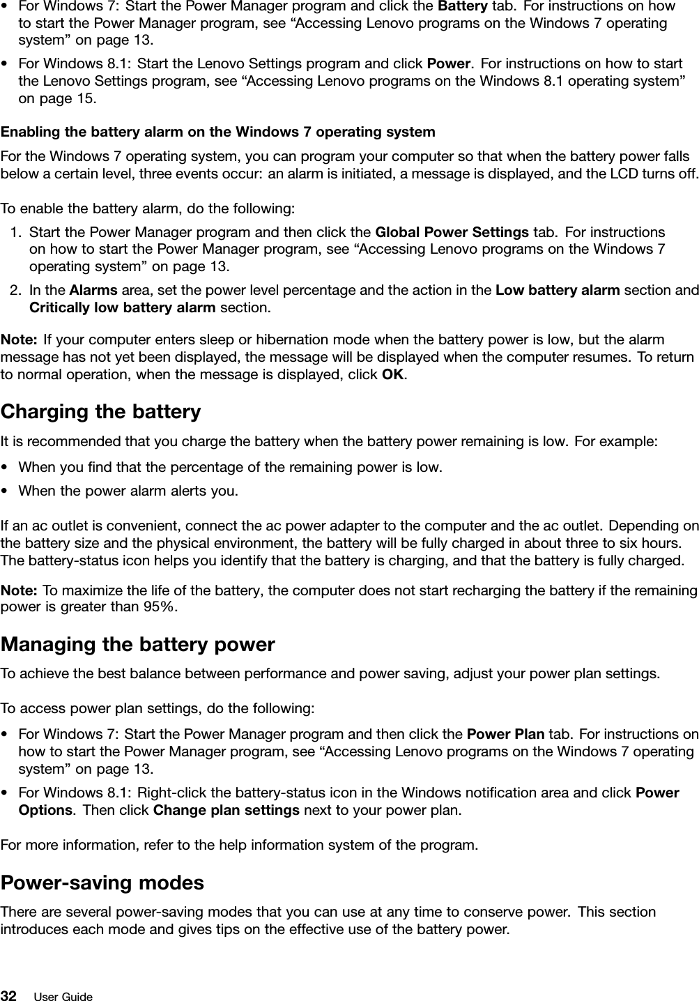 •ForWindows7:StartthePowerManagerprogramandclicktheBatterytab.ForinstructionsonhowtostartthePowerManagerprogram,see“AccessingLenovoprogramsontheWindows7operatingsystem”onpage13.•ForWindows8.1:StarttheLenovoSettingsprogramandclickPower.ForinstructionsonhowtostarttheLenovoSettingsprogram,see“AccessingLenovoprogramsontheWindows8.1operatingsystem”onpage15.EnablingthebatteryalarmontheWindows7operatingsystemFortheWindows7operatingsystem,youcanprogramyourcomputersothatwhenthebatterypowerfallsbelowacertainlevel,threeeventsoccur:analarmisinitiated,amessageisdisplayed,andtheLCDturnsoff.Toenablethebatteryalarm,dothefollowing:1.StartthePowerManagerprogramandthenclicktheGlobalPowerSettingstab.ForinstructionsonhowtostartthePowerManagerprogram,see“AccessingLenovoprogramsontheWindows7operatingsystem”onpage13.2.IntheAlarmsarea,setthepowerlevelpercentageandtheactionintheLowbatteryalarmsectionandCriticallylowbatteryalarmsection.Note:Ifyourcomputerenterssleeporhibernationmodewhenthebatterypowerislow,butthealarmmessagehasnotyetbeendisplayed,themessagewillbedisplayedwhenthecomputerresumes.Toreturntonormaloperation,whenthemessageisdisplayed,clickOK.ChargingthebatteryItisrecommendedthatyouchargethebatterywhenthebatterypowerremainingislow.Forexample:•Whenyouﬁndthatthepercentageoftheremainingpowerislow.•Whenthepoweralarmalertsyou.Ifanacoutletisconvenient,connecttheacpoweradaptertothecomputerandtheacoutlet.Dependingonthebatterysizeandthephysicalenvironment,thebatterywillbefullychargedinaboutthreetosixhours.Thebattery-statusiconhelpsyouidentifythatthebatteryischarging,andthatthebatteryisfullycharged.Note:Tomaximizethelifeofthebattery,thecomputerdoesnotstartrechargingthebatteryiftheremainingpowerisgreaterthan95%.ManagingthebatterypowerToachievethebestbalancebetweenperformanceandpowersaving,adjustyourpowerplansettings.Toaccesspowerplansettings,dothefollowing:•ForWindows7:StartthePowerManagerprogramandthenclickthePowerPlantab.ForinstructionsonhowtostartthePowerManagerprogram,see“AccessingLenovoprogramsontheWindows7operatingsystem”onpage13.•ForWindows8.1:Right-clickthebattery-statusiconintheWindowsnotiﬁcationareaandclickPowerOptions.ThenclickChangeplansettingsnexttoyourpowerplan.Formoreinformation,refertothehelpinformationsystemoftheprogram.Power-savingmodesThereareseveralpower-savingmodesthatyoucanuseatanytimetoconservepower.Thissectionintroduceseachmodeandgivestipsontheeffectiveuseofthebatterypower.32UserGuide