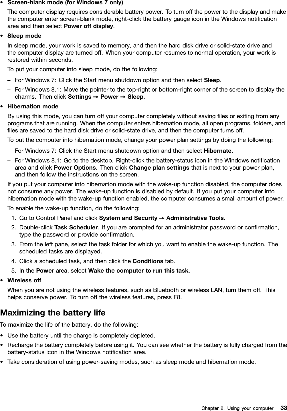 •Screen-blankmode(forWindows7only)Thecomputerdisplayrequiresconsiderablebatterypower.Toturnoffthepowertothedisplayandmakethecomputerenterscreen-blankmode,right-clickthebatterygaugeiconintheWindowsnotiﬁcationareaandthenselectPoweroffdisplay.•SleepmodeInsleepmode,yourworkissavedtomemory,andthentheharddiskdriveorsolid-statedriveandthecomputerdisplayareturnedoff.Whenyourcomputerresumestonormaloperation,yourworkisrestoredwithinseconds.Toputyourcomputerintosleepmode,dothefollowing:–ForWindows7:ClicktheStartmenushutdownoptionandthenselectSleep.–ForWindows8.1:Movethepointertothetop-rightorbottom-rightcornerofthescreentodisplaythecharms.ThenclickSettings➙Power➙Sleep.•HibernationmodeByusingthismode,youcanturnoffyourcomputercompletelywithoutsavingﬁlesorexitingfromanyprogramsthatarerunning.Whenthecomputerentershibernationmode,allopenprograms,folders,andﬁlesaresavedtotheharddiskdriveorsolid-statedrive,andthenthecomputerturnsoff.Toputthecomputerintohibernationmode,changeyourpowerplansettingsbydoingthefollowing:–ForWindows7:ClicktheStartmenushutdownoptionandthenselectHibernate.–ForWindows8.1:Gotothedesktop.Right-clickthebattery-statusiconintheWindowsnotiﬁcationareaandclickPowerOptions.ThenclickChangeplansettingsthatisnexttoyourpowerplan,andthenfollowtheinstructionsonthescreen.Ifyouputyourcomputerintohibernationmodewiththewake-upfunctiondisabled,thecomputerdoesnotconsumeanypower.Thewake-upfunctionisdisabledbydefault.Ifyouputyourcomputerintohibernationmodewiththewake-upfunctionenabled,thecomputerconsumesasmallamountofpower.Toenablethewake-upfunction,dothefollowing:1.GotoControlPanelandclickSystemandSecurity➙AdministrativeT ools.2.Double-clickTaskScheduler.Ifyouarepromptedforanadministratorpasswordorconﬁrmation,typethepasswordorprovideconﬁrmation.3.Fromtheleftpane,selectthetaskfolderforwhichyouwanttoenablethewake-upfunction.Thescheduledtasksaredisplayed.4.Clickascheduledtask,andthenclicktheConditionstab.5.InthePowerarea,selectWakethecomputertorunthistask.•WirelessoffWhenyouarenotusingthewirelessfeatures,suchasBluetoothorwirelessLAN,turnthemoff.Thishelpsconservepower.Toturnoffthewirelessfeatures,pressF8.MaximizingthebatterylifeTomaximizethelifeofthebattery,dothefollowing:•Usethebatteryuntilthechargeiscompletelydepleted.•Rechargethebatterycompletelybeforeusingit.Youcanseewhetherthebatteryisfullychargedfromthebattery-statusiconintheWindowsnotiﬁcationarea.•Takeconsiderationofusingpower-savingmodes,suchassleepmodeandhibernationmode.Chapter2.Usingyourcomputer33