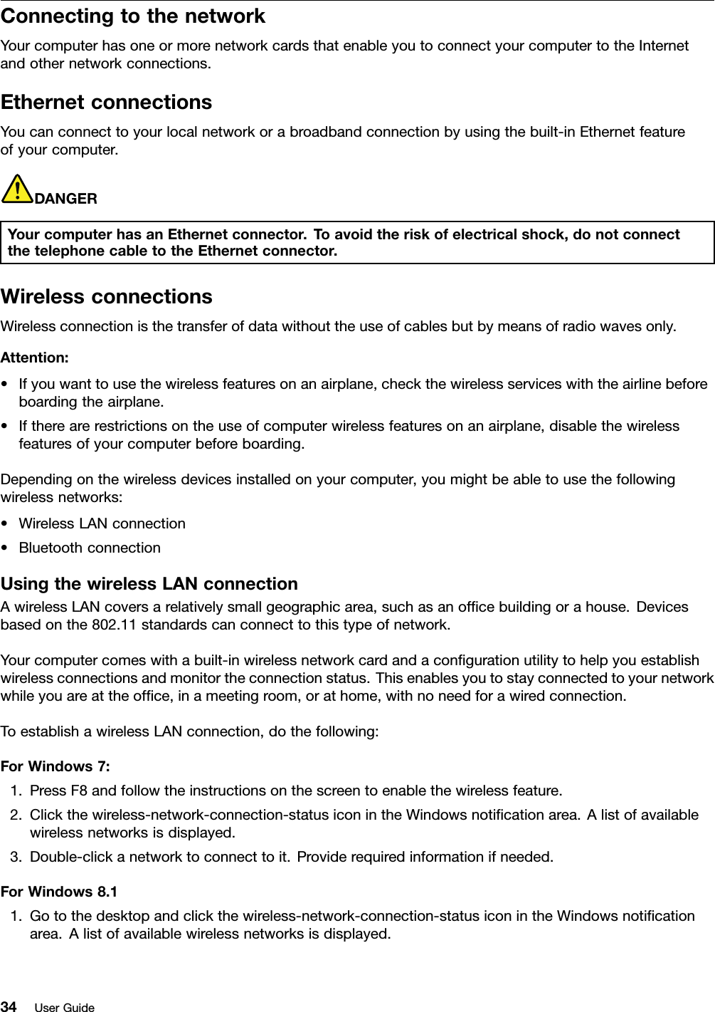 ConnectingtothenetworkYourcomputerhasoneormorenetworkcardsthatenableyoutoconnectyourcomputertotheInternetandothernetworkconnections.EthernetconnectionsYoucanconnecttoyourlocalnetworkorabroadbandconnectionbyusingthebuilt-inEthernetfeatureofyourcomputer.DANGERYourcomputerhasanEthernetconnector.Toavoidtheriskofelectricalshock,donotconnectthetelephonecabletotheEthernetconnector.WirelessconnectionsWirelessconnectionisthetransferofdatawithouttheuseofcablesbutbymeansofradiowavesonly.Attention:•Ifyouwanttousethewirelessfeaturesonanairplane,checkthewirelessserviceswiththeairlinebeforeboardingtheairplane.•Iftherearerestrictionsontheuseofcomputerwirelessfeaturesonanairplane,disablethewirelessfeaturesofyourcomputerbeforeboarding.Dependingonthewirelessdevicesinstalledonyourcomputer,youmightbeabletousethefollowingwirelessnetworks:•WirelessLANconnection•BluetoothconnectionUsingthewirelessLANconnectionAwirelessLANcoversarelativelysmallgeographicarea,suchasanofﬁcebuildingorahouse.Devicesbasedonthe802.11standardscanconnecttothistypeofnetwork.Yourcomputercomeswithabuilt-inwirelessnetworkcardandaconﬁgurationutilitytohelpyouestablishwirelessconnectionsandmonitortheconnectionstatus.Thisenablesyoutostayconnectedtoyournetworkwhileyouareattheofﬁce,inameetingroom,orathome,withnoneedforawiredconnection.ToestablishawirelessLANconnection,dothefollowing:ForWindows7:1.PressF8andfollowtheinstructionsonthescreentoenablethewirelessfeature.2.Clickthewireless-network-connection-statusiconintheWindowsnotiﬁcationarea.Alistofavailablewirelessnetworksisdisplayed.3.Double-clickanetworktoconnecttoit.Providerequiredinformationifneeded.ForWindows8.11.Gotothedesktopandclickthewireless-network-connection-statusiconintheWindowsnotiﬁcationarea.Alistofavailablewirelessnetworksisdisplayed.34UserGuide