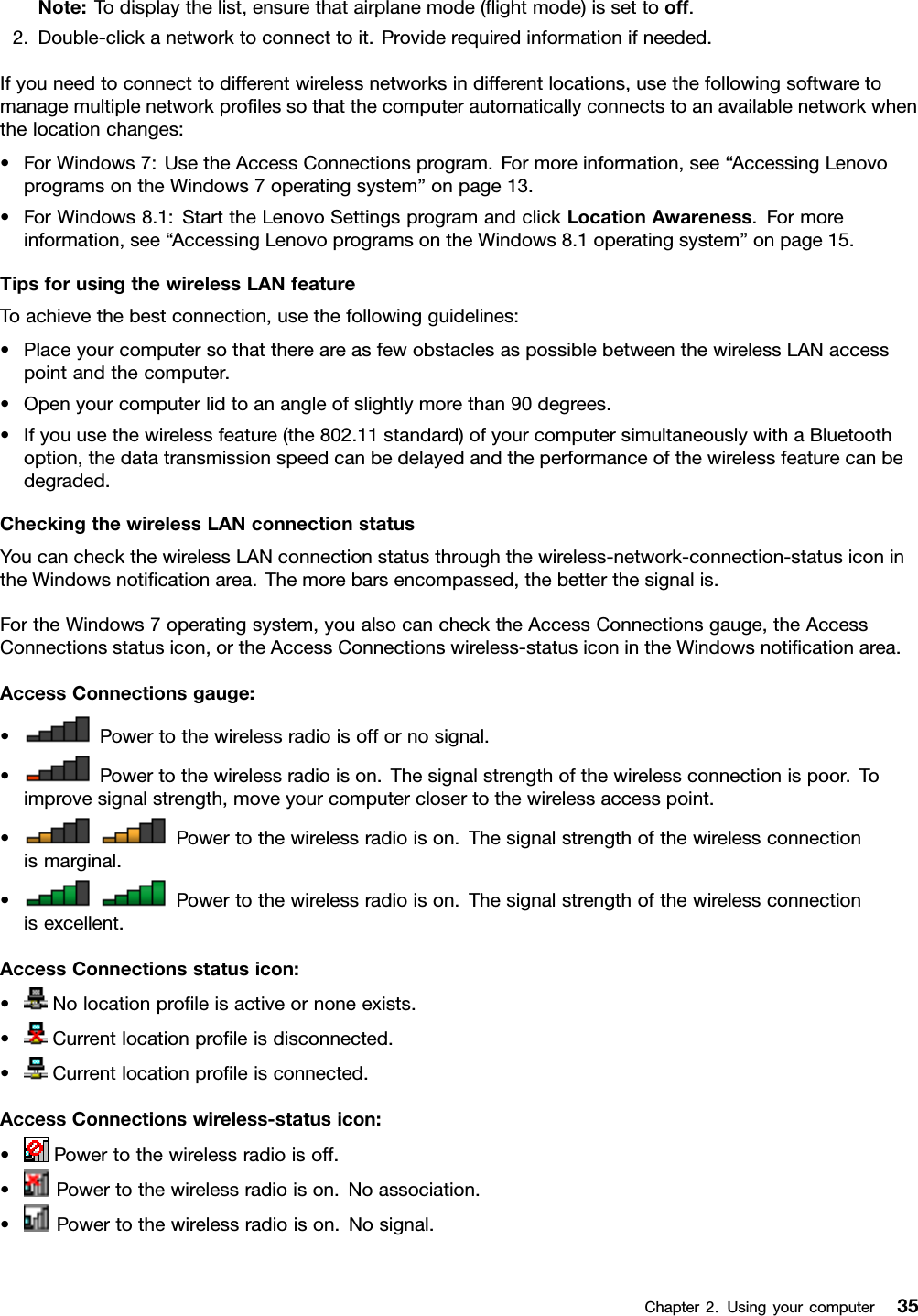 Note:Todisplaythelist,ensurethatairplanemode(ﬂightmode)issettooff.2.Double-clickanetworktoconnecttoit.Providerequiredinformationifneeded.Ifyouneedtoconnecttodifferentwirelessnetworksindifferentlocations,usethefollowingsoftwaretomanagemultiplenetworkproﬁlessothatthecomputerautomaticallyconnectstoanavailablenetworkwhenthelocationchanges:•ForWindows7:UsetheAccessConnectionsprogram.Formoreinformation,see“AccessingLenovoprogramsontheWindows7operatingsystem”onpage13.•ForWindows8.1:StarttheLenovoSettingsprogramandclickLocationAwareness.Formoreinformation,see“AccessingLenovoprogramsontheWindows8.1operatingsystem”onpage15.TipsforusingthewirelessLANfeatureToachievethebestconnection,usethefollowingguidelines:•PlaceyourcomputersothatthereareasfewobstaclesaspossiblebetweenthewirelessLANaccesspointandthecomputer.•Openyourcomputerlidtoanangleofslightlymorethan90degrees.•Ifyouusethewirelessfeature(the802.11standard)ofyourcomputersimultaneouslywithaBluetoothoption,thedatatransmissionspeedcanbedelayedandtheperformanceofthewirelessfeaturecanbedegraded.CheckingthewirelessLANconnectionstatusYoucancheckthewirelessLANconnectionstatusthroughthewireless-network-connection-statusiconintheWindowsnotiﬁcationarea.Themorebarsencompassed,thebetterthesignalis.FortheWindows7operatingsystem,youalsocanchecktheAccessConnectionsgauge,theAccessConnectionsstatusicon,ortheAccessConnectionswireless-statusiconintheWindowsnotiﬁcationarea.AccessConnectionsgauge:•Powertothewirelessradioisoffornosignal.•Powertothewirelessradioison.Thesignalstrengthofthewirelessconnectionispoor.Toimprovesignalstrength,moveyourcomputerclosertothewirelessaccesspoint.•Powertothewirelessradioison.Thesignalstrengthofthewirelessconnectionismarginal.•Powertothewirelessradioison.Thesignalstrengthofthewirelessconnectionisexcellent.AccessConnectionsstatusicon:•Nolocationproﬁleisactiveornoneexists.•Currentlocationproﬁleisdisconnected.•Currentlocationproﬁleisconnected.AccessConnectionswireless-statusicon:•Powertothewirelessradioisoff.•Powertothewirelessradioison.Noassociation.•Powertothewirelessradioison.Nosignal.Chapter2.Usingyourcomputer35