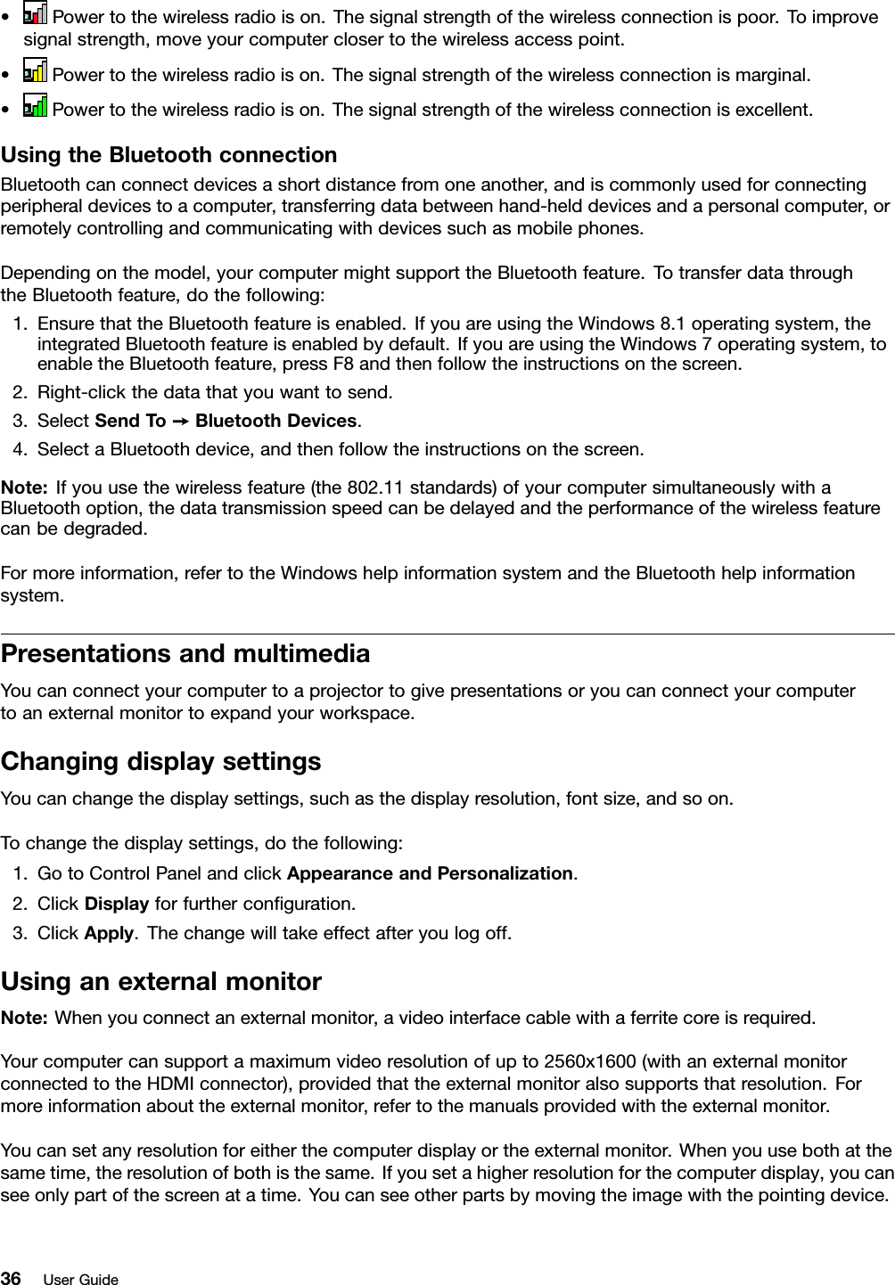 • Powertothewirelessradioison.Thesignalstrengthofthewirelessconnectionispoor.Toimprovesignalstrength,moveyourcomputerclosertothewirelessaccesspoint.•Powertothewirelessradioison.Thesignalstrengthofthewirelessconnectionismarginal.•Powertothewirelessradioison.Thesignalstrengthofthewirelessconnectionisexcellent.UsingtheBluetoothconnectionBluetoothcanconnectdevicesashortdistancefromoneanother,andiscommonlyusedforconnectingperipheraldevicestoacomputer,transferringdatabetweenhand-helddevicesandapersonalcomputer,orremotelycontrollingandcommunicatingwithdevicessuchasmobilephones.Dependingonthemodel,yourcomputermightsupporttheBluetoothfeature.TotransferdatathroughtheBluetoothfeature,dothefollowing:1.EnsurethattheBluetoothfeatureisenabled.IfyouareusingtheWindows8.1operatingsystem,theintegratedBluetoothfeatureisenabledbydefault.IfyouareusingtheWindows7operatingsystem,toenabletheBluetoothfeature,pressF8andthenfollowtheinstructionsonthescreen.2.Right-clickthedatathatyouwanttosend.3.SelectSendT o➙BluetoothDevices.4.SelectaBluetoothdevice,andthenfollowtheinstructionsonthescreen.Note:Ifyouusethewirelessfeature(the802.11standards)ofyourcomputersimultaneouslywithaBluetoothoption,thedatatransmissionspeedcanbedelayedandtheperformanceofthewirelessfeaturecanbedegraded.Formoreinformation,refertotheWindowshelpinformationsystemandtheBluetoothhelpinformationsystem.PresentationsandmultimediaYoucanconnectyourcomputertoaprojectortogivepresentationsoryoucanconnectyourcomputertoanexternalmonitortoexpandyourworkspace.ChangingdisplaysettingsYoucanchangethedisplaysettings,suchasthedisplayresolution,fontsize,andsoon.Tochangethedisplaysettings,dothefollowing:1.GotoControlPanelandclickAppearanceandPersonalization.2.ClickDisplayforfurtherconﬁguration.3.ClickApply.Thechangewilltakeeffectafteryoulogoff.UsinganexternalmonitorNote:Whenyouconnectanexternalmonitor,avideointerfacecablewithaferritecoreisrequired.Yourcomputercansupportamaximumvideoresolutionofupto2560x1600(withanexternalmonitorconnectedtotheHDMIconnector),providedthattheexternalmonitoralsosupportsthatresolution.Formoreinformationabouttheexternalmonitor,refertothemanualsprovidedwiththeexternalmonitor.Youcansetanyresolutionforeitherthecomputerdisplayortheexternalmonitor.Whenyouusebothatthesametime,theresolutionofbothisthesame.Ifyousetahigherresolutionforthecomputerdisplay,youcanseeonlypartofthescreenatatime.Youcanseeotherpartsbymovingtheimagewiththepointingdevice.36UserGuide