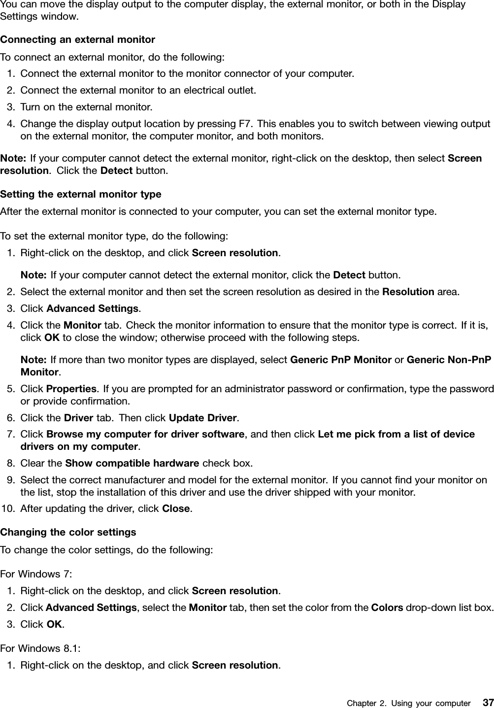 Youcanmovethedisplayoutputtothecomputerdisplay,theexternalmonitor,orbothintheDisplaySettingswindow.ConnectinganexternalmonitorToconnectanexternalmonitor,dothefollowing:1.Connecttheexternalmonitortothemonitorconnectorofyourcomputer.2.Connecttheexternalmonitortoanelectricaloutlet.3.Turnontheexternalmonitor.4.ChangethedisplayoutputlocationbypressingF7.Thisenablesyoutoswitchbetweenviewingoutputontheexternalmonitor,thecomputermonitor,andbothmonitors.Note:Ifyourcomputercannotdetecttheexternalmonitor,right-clickonthedesktop,thenselectScreenresolution.ClicktheDetectbutton.SettingtheexternalmonitortypeAftertheexternalmonitorisconnectedtoyourcomputer,youcansettheexternalmonitortype.Tosettheexternalmonitortype,dothefollowing:1.Right-clickonthedesktop,andclickScreenresolution.Note:Ifyourcomputercannotdetecttheexternalmonitor,clicktheDetectbutton.2.SelecttheexternalmonitorandthensetthescreenresolutionasdesiredintheResolutionarea.3.ClickAdvancedSettings.4.ClicktheMonitortab.Checkthemonitorinformationtoensurethatthemonitortypeiscorrect.Ifitis,clickOKtoclosethewindow;otherwiseproceedwiththefollowingsteps.Note:Ifmorethantwomonitortypesaredisplayed,selectGenericPnPMonitororGenericNon-PnPMonitor.5.ClickProperties.Ifyouarepromptedforanadministratorpasswordorconﬁrmation,typethepasswordorprovideconﬁrmation.6.ClicktheDrivertab.ThenclickUpdateDriver.7.ClickBrowsemycomputerfordriversoftware,andthenclickLetmepickfromalistofdevicedriversonmycomputer.8.CleartheShowcompatiblehardwarecheckbox.9.Selectthecorrectmanufacturerandmodelfortheexternalmonitor.Ifyoucannotﬁndyourmonitoronthelist,stoptheinstallationofthisdriverandusethedrivershippedwithyourmonitor.10.Afterupdatingthedriver,clickClose.ChangingthecolorsettingsTochangethecolorsettings,dothefollowing:ForWindows7:1.Right-clickonthedesktop,andclickScreenresolution.2.ClickAdvancedSettings,selecttheMonitortab,thensetthecolorfromtheColorsdrop-downlistbox.3.ClickOK.ForWindows8.1:1.Right-clickonthedesktop,andclickScreenresolution.Chapter2.Usingyourcomputer37