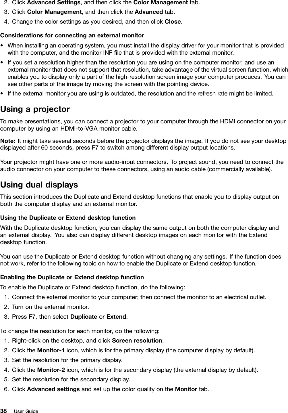 2.ClickAdvancedSettings,andthenclicktheColorManagementtab.3.ClickColorManagement,andthenclicktheAdvancedtab.4.Changethecolorsettingsasyoudesired,andthenclickClose.Considerationsforconnectinganexternalmonitor•Wheninstallinganoperatingsystem,youmustinstallthedisplaydriverforyourmonitorthatisprovidedwiththecomputer,andthemonitorINFﬁlethatisprovidedwiththeexternalmonitor.•Ifyousetaresolutionhigherthantheresolutionyouareusingonthecomputermonitor,anduseanexternalmonitorthatdoesnotsupportthatresolution,takeadvantageofthevirtualscreenfunction,whichenablesyoutodisplayonlyapartofthehigh-resolutionscreenimageyourcomputerproduces.Youcanseeotherpartsoftheimagebymovingthescreenwiththepointingdevice.•Iftheexternalmonitoryouareusingisoutdated,theresolutionandtherefreshratemightbelimited.UsingaprojectorTomakepresentations,youcanconnectaprojectortoyourcomputerthroughtheHDMIconnectoronyourcomputerbyusinganHDMI-to-VGAmonitorcable.Note:Itmighttakeseveralsecondsbeforetheprojectordisplaystheimage.Ifyoudonotseeyourdesktopdisplayedafter60seconds,pressF7toswitchamongdifferentdisplayoutputlocations.Yourprojectormighthaveoneormoreaudio-inputconnectors.Toprojectsound,youneedtoconnecttheaudioconnectoronyourcomputertotheseconnectors,usinganaudiocable(commerciallyavailable).UsingdualdisplaysThissectionintroducestheDuplicateandExtenddesktopfunctionsthatenableyoutodisplayoutputonboththecomputerdisplayandanexternalmonitor.UsingtheDuplicateorExtenddesktopfunctionWiththeDuplicatedesktopfunction,youcandisplaythesameoutputonboththecomputerdisplayandanexternaldisplay.YoualsocandisplaydifferentdesktopimagesoneachmonitorwiththeExtenddesktopfunction.YoucanusetheDuplicateorExtenddesktopfunctionwithoutchanginganysettings.Ifthefunctiondoesnotwork,refertothefollowingtopiconhowtoenabletheDuplicateorExtenddesktopfunction.EnablingtheDuplicateorExtenddesktopfunctionToenabletheDuplicateorExtenddesktopfunction,dothefollowing:1.Connecttheexternalmonitortoyourcomputer;thenconnectthemonitortoanelectricaloutlet.2.Turnontheexternalmonitor.3.PressF7,thenselectDuplicateorExtend.Tochangetheresolutionforeachmonitor,dothefollowing:1.Right-clickonthedesktop,andclickScreenresolution.2.ClicktheMonitor-1icon,whichisfortheprimarydisplay(thecomputerdisplaybydefault).3.Settheresolutionfortheprimarydisplay.4.ClicktheMonitor-2icon,whichisforthesecondarydisplay(theexternaldisplaybydefault).5.Settheresolutionforthesecondarydisplay.6.ClickAdvancedsettingsandsetupthecolorqualityontheMonitortab.38UserGuide