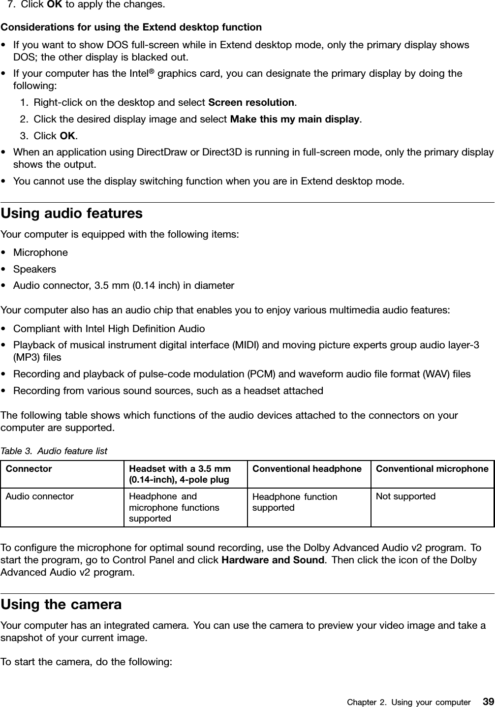 7.ClickOKtoapplythechanges.ConsiderationsforusingtheExtenddesktopfunction•IfyouwanttoshowDOSfull-screenwhileinExtenddesktopmode,onlytheprimarydisplayshowsDOS;theotherdisplayisblackedout.•IfyourcomputerhastheIntel®graphicscard,youcandesignatetheprimarydisplaybydoingthefollowing:1.Right-clickonthedesktopandselectScreenresolution.2.ClickthedesireddisplayimageandselectMakethismymaindisplay.3.ClickOK.•WhenanapplicationusingDirectDraworDirect3Disrunninginfull-screenmode,onlytheprimarydisplayshowstheoutput.•YoucannotusethedisplayswitchingfunctionwhenyouareinExtenddesktopmode.UsingaudiofeaturesYourcomputerisequippedwiththefollowingitems:•Microphone•Speakers•Audioconnector,3.5mm(0.14inch)indiameterYourcomputeralsohasanaudiochipthatenablesyoutoenjoyvariousmultimediaaudiofeatures:•CompliantwithIntelHighDeﬁnitionAudio•Playbackofmusicalinstrumentdigitalinterface(MIDI)andmovingpictureexpertsgroupaudiolayer-3(MP3)ﬁles•Recordingandplaybackofpulse-codemodulation(PCM)andwaveformaudioﬁleformat(WAV)ﬁles•Recordingfromvarioussoundsources,suchasaheadsetattachedThefollowingtableshowswhichfunctionsoftheaudiodevicesattachedtotheconnectorsonyourcomputeraresupported.Table3.AudiofeaturelistConnectorHeadsetwitha3.5mm(0.14-inch),4-poleplugConventionalheadphoneConventionalmicrophoneAudioconnectorHeadphoneandmicrophonefunctionssupportedHeadphonefunctionsupportedNotsupportedToconﬁgurethemicrophoneforoptimalsoundrecording,usetheDolbyAdvancedAudiov2program.Tostarttheprogram,gotoControlPanelandclickHardwareandSound.ThenclicktheiconoftheDolbyAdvancedAudiov2program.UsingthecameraYourcomputerhasanintegratedcamera.Youcanusethecameratopreviewyourvideoimageandtakeasnapshotofyourcurrentimage.Tostartthecamera,dothefollowing:Chapter2.Usingyourcomputer39