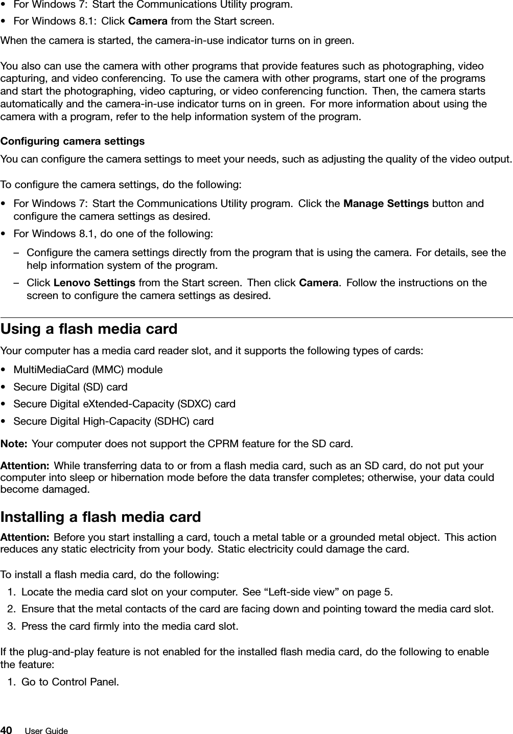 •ForWindows7:StarttheCommunicationsUtilityprogram.•ForWindows8.1:ClickCamerafromtheStartscreen.Whenthecameraisstarted,thecamera-in-useindicatorturnsoningreen.Youalsocanusethecamerawithotherprogramsthatprovidefeaturessuchasphotographing,videocapturing,andvideoconferencing.Tousethecamerawithotherprograms,startoneoftheprogramsandstartthephotographing,videocapturing,orvideoconferencingfunction.Then,thecamerastartsautomaticallyandthecamera-in-useindicatorturnsoningreen.Formoreinformationaboutusingthecamerawithaprogram,refertothehelpinformationsystemoftheprogram.ConﬁguringcamerasettingsYoucanconﬁgurethecamerasettingstomeetyourneeds,suchasadjustingthequalityofthevideooutput.Toconﬁgurethecamerasettings,dothefollowing:•ForWindows7:StarttheCommunicationsUtilityprogram.ClicktheManageSettingsbuttonandconﬁgurethecamerasettingsasdesired.•ForWindows8.1,dooneofthefollowing:–Conﬁgurethecamerasettingsdirectlyfromtheprogramthatisusingthecamera.Fordetails,seethehelpinformationsystemoftheprogram.–ClickLenovoSettingsfromtheStartscreen.ThenclickCamera.Followtheinstructionsonthescreentoconﬁgurethecamerasettingsasdesired.UsingaﬂashmediacardYourcomputerhasamediacardreaderslot,anditsupportsthefollowingtypesofcards:•MultiMediaCard(MMC)module•SecureDigital(SD)card•SecureDigitaleXtended-Capacity(SDXC)card•SecureDigitalHigh-Capacity(SDHC)cardNote:YourcomputerdoesnotsupporttheCPRMfeaturefortheSDcard.Attention:Whiletransferringdatatoorfromaﬂashmediacard,suchasanSDcard,donotputyourcomputerintosleeporhibernationmodebeforethedatatransfercompletes;otherwise,yourdatacouldbecomedamaged.InstallingaﬂashmediacardAttention:Beforeyoustartinstallingacard,touchametaltableoragroundedmetalobject.Thisactionreducesanystaticelectricityfromyourbody.Staticelectricitycoulddamagethecard.Toinstallaﬂashmediacard,dothefollowing:1.Locatethemediacardslotonyourcomputer.See“Left-sideview”onpage5.2.Ensurethatthemetalcontactsofthecardarefacingdownandpointingtowardthemediacardslot.3.Pressthecardﬁrmlyintothemediacardslot.Iftheplug-and-playfeatureisnotenabledfortheinstalledﬂashmediacard,dothefollowingtoenablethefeature:1.GotoControlPanel.40UserGuide