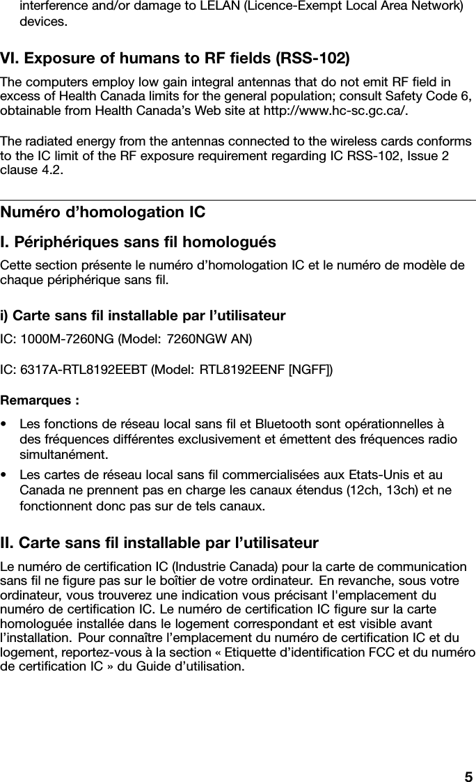 interferenceand/ordamagetoLELAN(Licence-ExemptLocalAreaNetwork)devices.VI.ExposureofhumanstoRFﬁelds(RSS-102)ThecomputersemploylowgainintegralantennasthatdonotemitRFﬁeldinexcessofHealthCanadalimitsforthegeneralpopulation;consultSafetyCode6,obtainablefromHealthCanada’sWebsiteathttp://www.hc-sc.gc.ca/.TheradiatedenergyfromtheantennasconnectedtothewirelesscardsconformstotheIClimitoftheRFexposurerequirementregardingICRSS-102,Issue2clause4.2.Numérod’homologationICI.PériphériquessansﬁlhomologuésCettesectionprésentelenumérod’homologationICetlenumérodemodèledechaquepériphériquesansﬁl.i)Cartesansﬁlinstallableparl’utilisateurIC:1000M-7260NG(Model:7260NGWAN)IC:6317A-RTL8192EEBT(Model:RTL8192EENF[NGFF])Remarques:•LesfonctionsderéseaulocalsansﬁletBluetoothsontopérationnellesàdesfréquencesdifférentesexclusivementetémettentdesfréquencesradiosimultanément.•LescartesderéseaulocalsansﬁlcommercialiséesauxEtats-UnisetauCanadaneprennentpasenchargelescanauxétendus(12ch,13ch)etnefonctionnentdoncpassurdetelscanaux.II.Cartesansﬁlinstallableparl’utilisateurLenumérodecertiﬁcationIC(IndustrieCanada)pourlacartedecommunicationsansﬁlneﬁgurepassurleboîtierdevotreordinateur.Enrevanche,sousvotreordinateur,voustrouverezuneindicationvousprécisantl&apos;emplacementdunumérodecertiﬁcationIC.LenumérodecertiﬁcationICﬁguresurlacartehomologuéeinstalléedanslelogementcorrespondantetestvisibleavantl’installation.Pourconnaîtrel’emplacementdunumérodecertiﬁcationICetdulogement,reportez-vousàlasection«Etiquetted’identiﬁcationFCCetdunumérodecertiﬁcationIC»duGuided’utilisation.5