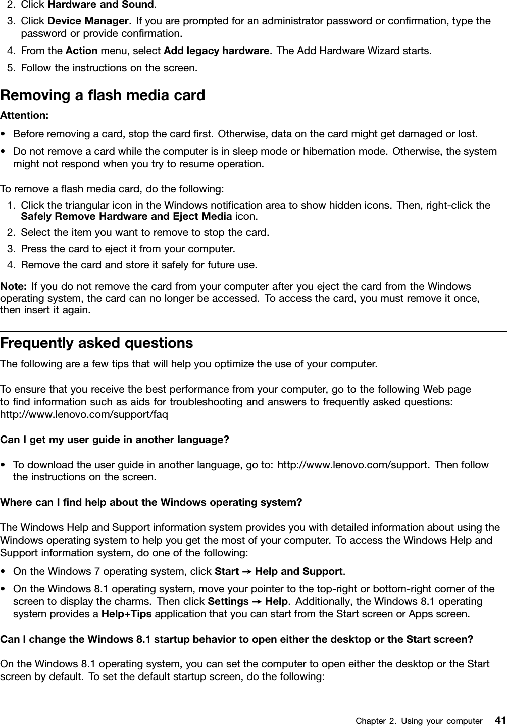 2.ClickHardwareandSound.3.ClickDeviceManager.Ifyouarepromptedforanadministratorpasswordorconﬁrmation,typethepasswordorprovideconﬁrmation.4.FromtheActionmenu,selectAddlegacyhardware.TheAddHardwareWizardstarts.5.Followtheinstructionsonthescreen.RemovingaﬂashmediacardAttention:•Beforeremovingacard,stopthecardﬁrst.Otherwise,dataonthecardmightgetdamagedorlost.•Donotremoveacardwhilethecomputerisinsleepmodeorhibernationmode.Otherwise,thesystemmightnotrespondwhenyoutrytoresumeoperation.Toremoveaﬂashmediacard,dothefollowing:1.ClickthetriangulariconintheWindowsnotiﬁcationareatoshowhiddenicons.Then,right-clicktheSafelyRemoveHardwareandEjectMediaicon.2.Selecttheitemyouwanttoremovetostopthecard.3.Pressthecardtoejectitfromyourcomputer.4.Removethecardandstoreitsafelyforfutureuse.Note:IfyoudonotremovethecardfromyourcomputerafteryouejectthecardfromtheWindowsoperatingsystem,thecardcannolongerbeaccessed.Toaccessthecard,youmustremoveitonce,theninsertitagain.FrequentlyaskedquestionsThefollowingareafewtipsthatwillhelpyouoptimizetheuseofyourcomputer.Toensurethatyoureceivethebestperformancefromyourcomputer,gotothefollowingWebpagetoﬁndinformationsuchasaidsfortroubleshootingandanswerstofrequentlyaskedquestions:http://www.lenovo.com/support/faqCanIgetmyuserguideinanotherlanguage?•Todownloadtheuserguideinanotherlanguage,goto:http://www.lenovo.com/support.Thenfollowtheinstructionsonthescreen.WherecanIﬁndhelpabouttheWindowsoperatingsystem?TheWindowsHelpandSupportinformationsystemprovidesyouwithdetailedinformationaboutusingtheWindowsoperatingsystemtohelpyougetthemostofyourcomputer.ToaccesstheWindowsHelpandSupportinformationsystem,dooneofthefollowing:•OntheWindows7operatingsystem,clickStart➙HelpandSupport.•OntheWindows8.1operatingsystem,moveyourpointertothetop-rightorbottom-rightcornerofthescreentodisplaythecharms.ThenclickSettings➙Help.Additionally,theWindows8.1operatingsystemprovidesaHelp+TipsapplicationthatyoucanstartfromtheStartscreenorAppsscreen.CanIchangetheWindows8.1startupbehaviortoopeneitherthedesktoportheStartscreen?OntheWindows8.1operatingsystem,youcansetthecomputertoopeneitherthedesktoportheStartscreenbydefault.Tosetthedefaultstartupscreen,dothefollowing:Chapter2.Usingyourcomputer41