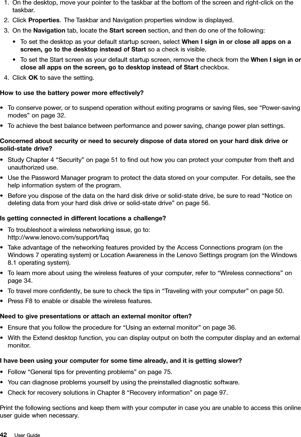 1.Onthedesktop,moveyourpointertothetaskbaratthebottomofthescreenandright-clickonthetaskbar.2.ClickProperties.TheTaskbarandNavigationpropertieswindowisdisplayed.3.OntheNavigationtab,locatetheStartscreensection,andthendooneofthefollowing:•Tosetthedesktopasyourdefaultstartupscreen,selectWhenIsigninorcloseallappsonascreen,gotothedesktopinsteadofStartsoacheckisvisible.•TosettheStartscreenasyourdefaultstartupscreen,removethecheckfromtheWhenIsigninorcloseallappsonthescreen,gotodesktopinsteadofStartcheckbox.4.ClickOKtosavethesetting.Howtousethebatterypowermoreeffectively?•Toconservepower,ortosuspendoperationwithoutexitingprogramsorsavingﬁles,see“Power-savingmodes”onpage32.•Toachievethebestbalancebetweenperformanceandpowersaving,changepowerplansettings.Concernedaboutsecurityorneedtosecurelydisposeofdatastoredonyourharddiskdriveorsolid-statedrive?•StudyChapter4“Security”onpage51toﬁndouthowyoucanprotectyourcomputerfromtheftandunauthorizeduse.•UsethePasswordManagerprogramtoprotectthedatastoredonyourcomputer.Fordetails,seethehelpinformationsystemoftheprogram.•Beforeyoudisposeofthedataontheharddiskdriveorsolid-statedrive,besuretoread“Noticeondeletingdatafromyourharddiskdriveorsolid-statedrive”onpage56.Isgettingconnectedindifferentlocationsachallenge?•Totroubleshootawirelessnetworkingissue,goto:http://www.lenovo.com/support/faq•TakeadvantageofthenetworkingfeaturesprovidedbytheAccessConnectionsprogram(ontheWindows7operatingsystem)orLocationAwarenessintheLenovoSettingsprogram(ontheWindows8.1operatingsystem).•Tolearnmoreaboutusingthewirelessfeaturesofyourcomputer,referto“Wirelessconnections”onpage34.•Totravelmoreconﬁdently,besuretocheckthetipsin“Travelingwithyourcomputer”onpage50.•PressF8toenableordisablethewirelessfeatures.Needtogivepresentationsorattachanexternalmonitoroften?•Ensurethatyoufollowtheprocedurefor“Usinganexternalmonitor”onpage36.•WiththeExtenddesktopfunction,youcandisplayoutputonboththecomputerdisplayandanexternalmonitor.Ihavebeenusingyourcomputerforsometimealready,anditisgettingslower?•Follow“Generaltipsforpreventingproblems”onpage75.•Youcandiagnoseproblemsyourselfbyusingthepreinstalleddiagnosticsoftware.•CheckforrecoverysolutionsinChapter8“Recoveryinformation”onpage97.Printthefollowingsectionsandkeepthemwithyourcomputerincaseyouareunabletoaccessthisonlineuserguidewhennecessary.42UserGuide