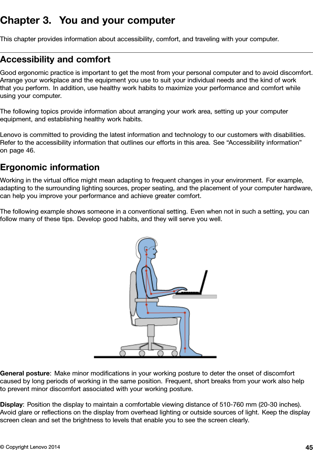 Chapter3.YouandyourcomputerThischapterprovidesinformationaboutaccessibility,comfort,andtravelingwithyourcomputer.AccessibilityandcomfortGoodergonomicpracticeisimportanttogetthemostfromyourpersonalcomputerandtoavoiddiscomfort.Arrangeyourworkplaceandtheequipmentyouusetosuityourindividualneedsandthekindofworkthatyouperform.Inaddition,usehealthyworkhabitstomaximizeyourperformanceandcomfortwhileusingyourcomputer.Thefollowingtopicsprovideinformationaboutarrangingyourworkarea,settingupyourcomputerequipment,andestablishinghealthyworkhabits.Lenovoiscommittedtoprovidingthelatestinformationandtechnologytoourcustomerswithdisabilities.Refertotheaccessibilityinformationthatoutlinesoureffortsinthisarea.See“Accessibilityinformation”onpage46.ErgonomicinformationWorkinginthevirtualofﬁcemightmeanadaptingtofrequentchangesinyourenvironment.Forexample,adaptingtothesurroundinglightingsources,properseating,andtheplacementofyourcomputerhardware,canhelpyouimproveyourperformanceandachievegreatercomfort.Thefollowingexampleshowssomeoneinaconventionalsetting.Evenwhennotinsuchasetting,youcanfollowmanyofthesetips.Developgoodhabits,andtheywillserveyouwell.Generalposture:Makeminormodiﬁcationsinyourworkingposturetodetertheonsetofdiscomfortcausedbylongperiodsofworkinginthesameposition.Frequent,shortbreaksfromyourworkalsohelptopreventminordiscomfortassociatedwithyourworkingposture.Display:Positionthedisplaytomaintainacomfortableviewingdistanceof510-760mm(20-30inches).Avoidglareorreﬂectionsonthedisplayfromoverheadlightingoroutsidesourcesoflight.Keepthedisplayscreencleanandsetthebrightnesstolevelsthatenableyoutoseethescreenclearly.©CopyrightLenovo201445