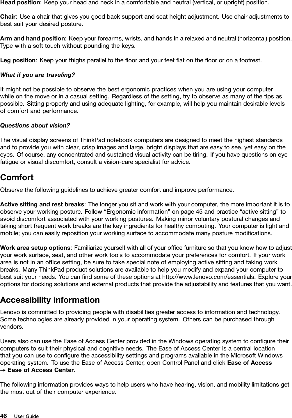 Headposition:Keepyourheadandneckinacomfortableandneutral(vertical,orupright)position.Chair:Useachairthatgivesyougoodbacksupportandseatheightadjustment.Usechairadjustmentstobestsuityourdesiredposture.Armandhandposition:Keepyourforearms,wrists,andhandsinarelaxedandneutral(horizontal)position.Typewithasofttouchwithoutpoundingthekeys.Legposition:Keepyourthighsparalleltotheﬂoorandyourfeetﬂatontheﬂoororonafootrest.Whatifyouaretraveling?Itmightnotbepossibletoobservethebestergonomicpracticeswhenyouareusingyourcomputerwhileonthemoveorinacasualsetting.Regardlessofthesetting,trytoobserveasmanyofthetipsaspossible.Sittingproperlyandusingadequatelighting,forexample,willhelpyoumaintaindesirablelevelsofcomfortandperformance.Questionsaboutvision?ThevisualdisplayscreensofThinkPadnotebookcomputersaredesignedtomeetthehigheststandardsandtoprovideyouwithclear,crispimagesandlarge,brightdisplaysthatareeasytosee,yeteasyontheeyes.Ofcourse,anyconcentratedandsustainedvisualactivitycanbetiring.Ifyouhavequestionsoneyefatigueorvisualdiscomfort,consultavision-carespecialistforadvice.ComfortObservethefollowingguidelinestoachievegreatercomfortandimproveperformance.Activesittingandrestbreaks:Thelongeryousitandworkwithyourcomputer,themoreimportantitistoobserveyourworkingposture.Follow“Ergonomicinformation”onpage45andpractice“activesitting”toavoiddiscomfortassociatedwithyourworkingpostures.Makingminorvoluntaryposturalchangesandtakingshortfrequentworkbreaksarethekeyingredientsforhealthycomputing.Yourcomputerislightandmobile;youcaneasilyrepositionyourworkingsurfacetoaccommodatemanyposturemodiﬁcations.Workareasetupoptions:Familiarizeyourselfwithallofyourofﬁcefurnituresothatyouknowhowtoadjustyourworksurface,seat,andotherworktoolstoaccommodateyourpreferencesforcomfort.Ifyourworkareaisnotinanofﬁcesetting,besuretotakespecialnoteofemployingactivesittingandtakingworkbreaks.ManyThinkPadproductsolutionsareavailabletohelpyoumodifyandexpandyourcomputertobestsuityourneeds.Youcanﬁndsomeoftheseoptionsathttp://www.lenovo.com/essentials.Exploreyouroptionsfordockingsolutionsandexternalproductsthatprovidetheadjustabilityandfeaturesthatyouwant.AccessibilityinformationLenovoiscommittedtoprovidingpeoplewithdisabilitiesgreateraccesstoinformationandtechnology.Sometechnologiesarealreadyprovidedinyouroperatingsystem.Otherscanbepurchasedthroughvendors.UsersalsocanusetheEaseofAccessCenterprovidedintheWindowsoperatingsystemtoconﬁguretheircomputerstosuittheirphysicalandcognitiveneeds.TheEaseofAccessCenterisacentrallocationthatyoucanusetoconﬁguretheaccessibilitysettingsandprogramsavailableintheMicrosoftWindowsoperatingsystem.TousetheEaseofAccessCenter,openControlPanelandclickEaseofAccess➙EaseofAccessCenter.Thefollowinginformationprovideswaystohelpuserswhohavehearing,vision,andmobilitylimitationsgetthemostoutoftheircomputerexperience.46UserGuide