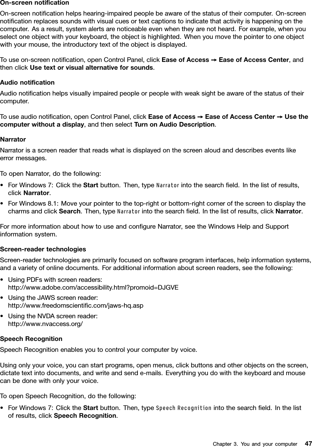 On-screennotiﬁcationOn-screennotiﬁcationhelpshearing-impairedpeoplebeawareofthestatusoftheircomputer.On-screennotiﬁcationreplacessoundswithvisualcuesortextcaptionstoindicatethatactivityishappeningonthecomputer.Asaresult,systemalertsarenoticeableevenwhentheyarenotheard.Forexample,whenyouselectoneobjectwithyourkeyboard,theobjectishighlighted.Whenyoumovethepointertooneobjectwithyourmouse,theintroductorytextoftheobjectisdisplayed.Touseon-screennotiﬁcation,openControlPanel,clickEaseofAccess➙EaseofAccessCenter,andthenclickUsetextorvisualalternativeforsounds.AudionotiﬁcationAudionotiﬁcationhelpsvisuallyimpairedpeopleorpeoplewithweaksightbeawareofthestatusoftheircomputer.Touseaudionotiﬁcation,openControlPanel,clickEaseofAccess➙EaseofAccessCenter➙Usethecomputerwithoutadisplay,andthenselectTurnonAudioDescription.NarratorNarratorisascreenreaderthatreadswhatisdisplayedonthescreenaloudanddescribeseventslikeerrormessages.ToopenNarrator,dothefollowing:•ForWindows7:ClicktheStartbutton.Then,typeNarratorintothesearchﬁeld.Inthelistofresults,clickNarrator.•ForWindows8.1:Moveyourpointertothetop-rightorbottom-rightcornerofthescreentodisplaythecharmsandclickSearch.Then,typeNarratorintothesearchﬁeld.Inthelistofresults,clickNarrator.FormoreinformationabouthowtouseandconﬁgureNarrator,seetheWindowsHelpandSupportinformationsystem.Screen-readertechnologiesScreen-readertechnologiesareprimarilyfocusedonsoftwareprograminterfaces,helpinformationsystems,andavarietyofonlinedocuments.Foradditionalinformationaboutscreenreaders,seethefollowing:•UsingPDFswithscreenreaders:http://www.adobe.com/accessibility.html?promoid=DJGVE•UsingtheJAWSscreenreader:http://www.freedomscientiﬁc.com/jaws-hq.asp•UsingtheNVDAscreenreader:http://www.nvaccess.org/SpeechRecognitionSpeechRecognitionenablesyoutocontrolyourcomputerbyvoice.Usingonlyyourvoice,youcanstartprograms,openmenus,clickbuttonsandotherobjectsonthescreen,dictatetextintodocuments,andwriteandsende-mails.Everythingyoudowiththekeyboardandmousecanbedonewithonlyyourvoice.ToopenSpeechRecognition,dothefollowing:•ForWindows7:ClicktheStartbutton.Then,typeSpeechRecognitionintothesearchﬁeld.Inthelistofresults,clickSpeechRecognition.Chapter3.Youandyourcomputer47