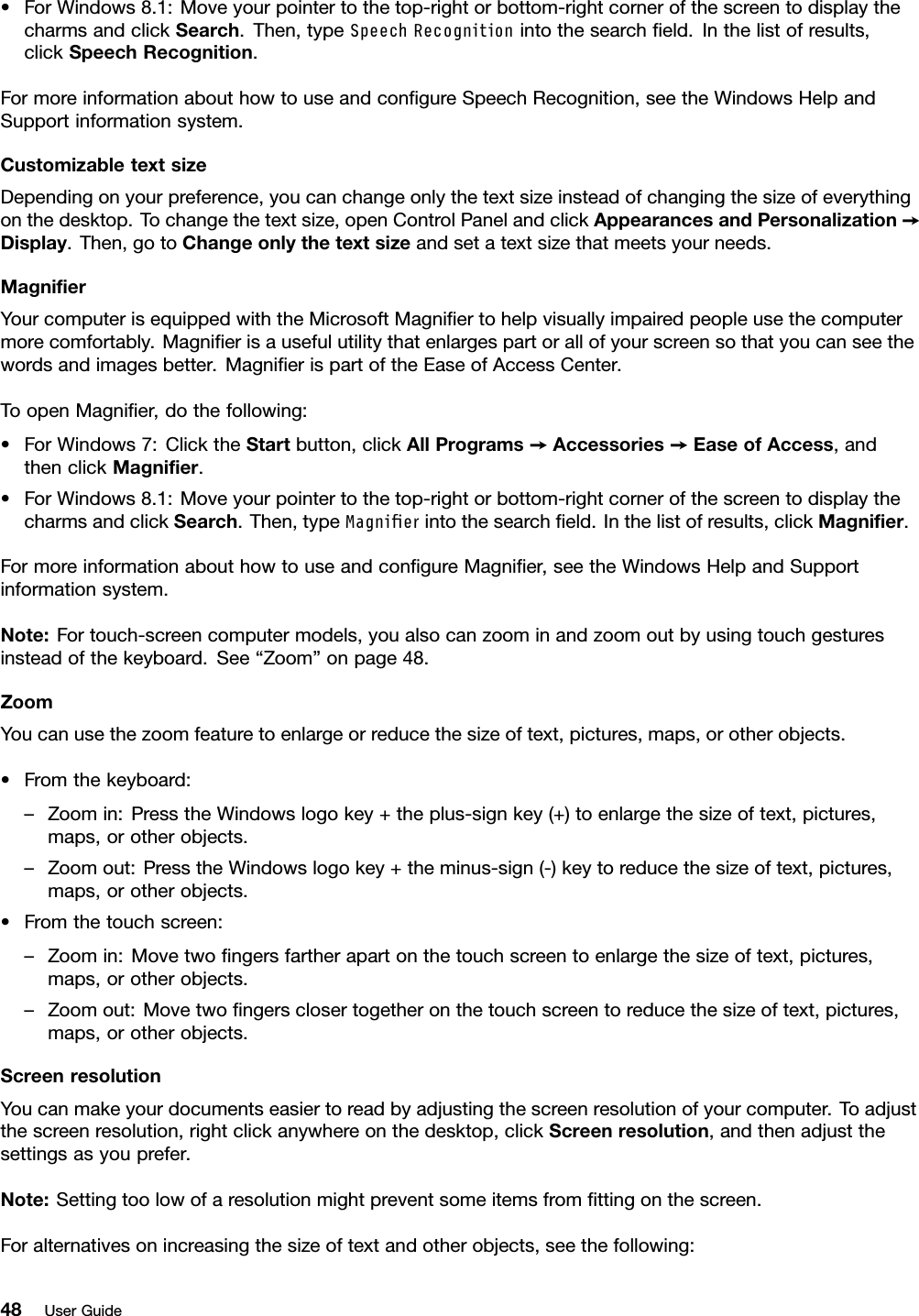 •ForWindows8.1:Moveyourpointertothetop-rightorbottom-rightcornerofthescreentodisplaythecharmsandclickSearch.Then,typeSpeechRecognitionintothesearchﬁeld.Inthelistofresults,clickSpeechRecognition.FormoreinformationabouthowtouseandconﬁgureSpeechRecognition,seetheWindowsHelpandSupportinformationsystem.CustomizabletextsizeDependingonyourpreference,youcanchangeonlythetextsizeinsteadofchangingthesizeofeverythingonthedesktop.Tochangethetextsize,openControlPanelandclickAppearancesandPersonalization➙Display.Then,gotoChangeonlythetextsizeandsetatextsizethatmeetsyourneeds.MagniﬁerYourcomputerisequippedwiththeMicrosoftMagniﬁertohelpvisuallyimpairedpeopleusethecomputermorecomfortably.Magniﬁerisausefulutilitythatenlargespartorallofyourscreensothatyoucanseethewordsandimagesbetter.MagniﬁerispartoftheEaseofAccessCenter.ToopenMagniﬁer,dothefollowing:•ForWindows7:ClicktheStartbutton,clickAllPrograms➙Accessories➙EaseofAccess,andthenclickMagniﬁer.•ForWindows8.1:Moveyourpointertothetop-rightorbottom-rightcornerofthescreentodisplaythecharmsandclickSearch.Then,typeMagnierintothesearchﬁeld.Inthelistofresults,clickMagniﬁer.FormoreinformationabouthowtouseandconﬁgureMagniﬁer,seetheWindowsHelpandSupportinformationsystem.Note:Fortouch-screencomputermodels,youalsocanzoominandzoomoutbyusingtouchgesturesinsteadofthekeyboard.See“Zoom”onpage48.ZoomYoucanusethezoomfeaturetoenlargeorreducethesizeoftext,pictures,maps,orotherobjects.•Fromthekeyboard:–Zoomin:PresstheWindowslogokey+theplus-signkey(+)toenlargethesizeoftext,pictures,maps,orotherobjects.–Zoomout:PresstheWindowslogokey+theminus-sign(-)keytoreducethesizeoftext,pictures,maps,orotherobjects.•Fromthetouchscreen:–Zoomin:Movetwoﬁngersfartherapartonthetouchscreentoenlargethesizeoftext,pictures,maps,orotherobjects.–Zoomout:Movetwoﬁngersclosertogetheronthetouchscreentoreducethesizeoftext,pictures,maps,orotherobjects.ScreenresolutionYoucanmakeyourdocumentseasiertoreadbyadjustingthescreenresolutionofyourcomputer.Toadjustthescreenresolution,rightclickanywhereonthedesktop,clickScreenresolution,andthenadjustthesettingsasyouprefer.Note:Settingtoolowofaresolutionmightpreventsomeitemsfromﬁttingonthescreen.Foralternativesonincreasingthesizeoftextandotherobjects,seethefollowing:48UserGuide