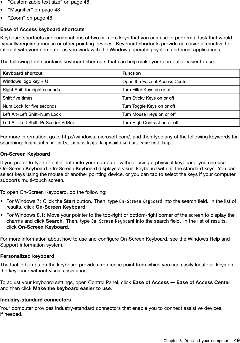 •“Customizabletextsize”onpage48•“Magniﬁer”onpage48•“Zoom”onpage48EaseofAccesskeyboardshortcutsKeyboardshortcutsarecombinationsoftwoormorekeysthatyoucanusetoperformataskthatwouldtypicallyrequireamouseorotherpointingdevices.KeyboardshortcutsprovideaneasieralternativetointeractwithyourcomputerasyouworkwiththeWindowsoperatingsystemandmostapplications.Thefollowingtablecontainskeyboardshortcutsthatcanhelpmakeyourcomputereasiertouse.KeyboardshortcutFunctionWindowslogokey+UOpentheEaseofAccessCenterRightShiftforeightsecondsTurnFilterKeysonoroffShiftﬁvetimesTurnStickyKeysonoroffNumLockforﬁvesecondsTurnToggleKeysonoroffLeftAlt+LeftShift+NumLockTurnMouseKeysonoroffLeftAlt+LeftShift+PrtScn(orPrtSc)TurnHighContrastonoroffFormoreinformation,gotohttp://windows.microsoft.com/,andthentypeanyofthefollowingkeywordsforsearching:keyboardshortcuts,accesskeys,keycombinations,shortcutkeys.On-ScreenKeyboardIfyouprefertotypeorenterdataintoyourcomputerwithoutusingaphysicalkeyboard,youcanuseOn-ScreenKeyboard.On-ScreenKeyboarddisplaysavisualkeyboardwithallthestandardkeys.Youcanselectkeysusingthemouseoranotherpointingdevice,oryoucantaptoselectthekeysifyourcomputersupportsmulti-touchscreen.ToopenOn-ScreenKeyboard,dothefollowing:•ForWindows7:ClicktheStartbutton.Then,typeOn-ScreenKeyboardintothesearchﬁeld.Inthelistofresults,clickOn-ScreenKeyboard.•ForWindows8.1:Moveyourpointertothetop-rightorbottom-rightcornerofthescreentodisplaythecharmsandclickSearch.Then,typeOn-ScreenKeyboardintothesearchﬁeld.Inthelistofresults,clickOn-ScreenKeyboard.FormoreinformationabouthowtouseandconﬁgureOn-ScreenKeyboard,seetheWindowsHelpandSupportinformationsystem.PersonalizedkeyboardThetactilebumpsonthekeyboardprovideareferencepointfromwhichyoucaneasilylocateallkeysonthekeyboardwithoutvisualassistance.Toadjustyourkeyboardsettings,openControlPanel,clickEaseofAccess➙EaseofAccessCenter,andthenclickMakethekeyboardeasiertouse.Industry-standardconnectorsYourcomputerprovidesindustry-standardconnectorsthatenableyoutoconnectassistivedevices,ifneeded.Chapter3.Youandyourcomputer49