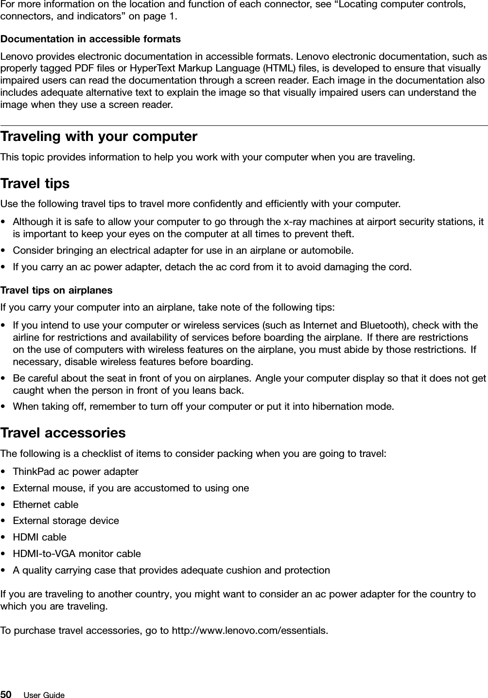 Formoreinformationonthelocationandfunctionofeachconnector,see“Locatingcomputercontrols,connectors,andindicators”onpage1.DocumentationinaccessibleformatsLenovoprovideselectronicdocumentationinaccessibleformats.Lenovoelectronicdocumentation,suchasproperlytaggedPDFﬁlesorHyperTextMarkupLanguage(HTML)ﬁles,isdevelopedtoensurethatvisuallyimpaireduserscanreadthedocumentationthroughascreenreader.Eachimageinthedocumentationalsoincludesadequatealternativetexttoexplaintheimagesothatvisuallyimpaireduserscanunderstandtheimagewhentheyuseascreenreader.TravelingwithyourcomputerThistopicprovidesinformationtohelpyouworkwithyourcomputerwhenyouaretraveling.TraveltipsUsethefollowingtraveltipstotravelmoreconﬁdentlyandefﬁcientlywithyourcomputer.•Althoughitissafetoallowyourcomputertogothroughthex-raymachinesatairportsecuritystations,itisimportanttokeepyoureyesonthecomputeratalltimestopreventtheft.•Considerbringinganelectricaladapterforuseinanairplaneorautomobile.•Ifyoucarryanacpoweradapter,detachtheaccordfromittoavoiddamagingthecord.TraveltipsonairplanesIfyoucarryyourcomputerintoanairplane,takenoteofthefollowingtips:•Ifyouintendtouseyourcomputerorwirelessservices(suchasInternetandBluetooth),checkwiththeairlineforrestrictionsandavailabilityofservicesbeforeboardingtheairplane.Iftherearerestrictionsontheuseofcomputerswithwirelessfeaturesontheairplane,youmustabidebythoserestrictions.Ifnecessary,disablewirelessfeaturesbeforeboarding.•Becarefulabouttheseatinfrontofyouonairplanes.Angleyourcomputerdisplaysothatitdoesnotgetcaughtwhenthepersoninfrontofyouleansback.•Whentakingoff,remembertoturnoffyourcomputerorputitintohibernationmode.TravelaccessoriesThefollowingisachecklistofitemstoconsiderpackingwhenyouaregoingtotravel:•ThinkPadacpoweradapter•Externalmouse,ifyouareaccustomedtousingone•Ethernetcable•Externalstoragedevice•HDMIcable•HDMI-to-VGAmonitorcable•AqualitycarryingcasethatprovidesadequatecushionandprotectionIfyouaretravelingtoanothercountry,youmightwanttoconsideranacpoweradapterforthecountrytowhichyouaretraveling.Topurchasetravelaccessories,gotohttp://www.lenovo.com/essentials.50UserGuide