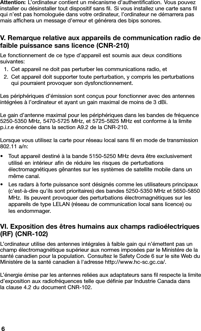 Attention:L’ordinateurcontientunmécanismed&apos;authentiﬁcation.Vouspouvezinstalleroudésinstallertoutdispositifsansﬁl.Sivousinstallezunecartesansﬁlquin’estpashomologuéedansvotreordinateur,l’ordinateurnedémarrerapasmaisafﬁcheraunmessaged’erreuretgénéreradesbipssonores.V.Remarquerelativeauxappareilsdecommunicationradiodefaiblepuissancesanslicence(CNR-210)Lefonctionnementdecetyped’appareilestsoumisauxdeuxconditionssuivantes:1.Cetappareilnedoitpasperturberlescommunicationsradio,et2.Cetappareildoitsupportertouteperturbation,ycomprislesperturbationsquipourraientprovoquersondysfonctionnement.Lespériphériquesd’émissionsontconçuspourfonctionneravecdesantennesintégréesàl’ordinateuretayantungainmaximaldemoinsde3dBi.Legaind’antennemaximalpourlespériphériquesdanslesbandesdefréquence5250-5350MHz,5470-5725MHz,et5725-5825MHzestconformeàlalimitep.i.r.eénoncéedanslasectionA9.2delaCNR-210.Lorsquevousutilisezlacartepourréseaulocalsansﬁlenmodedetransmission802.11a/n:•Toutappareildestinéàlabande5150-5250MHzdevraêtreexclusivementutiliséenintérieuraﬁnderéduirelesrisquesdeperturbationsélectromagnétiquesgênantessurlessystèmesdesatellitemobiledansunmêmecanal.•Lesradarsàfortepuissancesontdésignéscommelesutilisateursprincipaux(c’est-à-direqu&apos;ilssontprioritaires)desbandes5250-5350MHzet5650-5850MHz.IlspeuventprovoquerdesperturbationsélectromagnétiquessurlesappareilsdetypeLELAN(réseaudecommunicationlocalsanslicence)oulesendommager.VI.Expositiondesêtreshumainsauxchampsradioélectriques(RF)(CNR-102)L’ordinateurutilisedesantennesintégralesàfaiblegainquin’émettentpasunchampélectromagnétiquesupérieurauxnormesimposéesparleMinistéredelasantécanadienpourlapopulation.ConsultezleSafetyCode6surlesiteWebduMinistéredelasantécanadienàl&apos;adressehttp://www.hc-sc.gc.ca/.L’énergieémiseparlesantennesreliéesauxadaptateurssansﬁlrespectelalimited’expositionauxradiofréquencestellequedéﬁnieparIndustrieCanadadanslaclause4.2dudocumentCNR-102.6