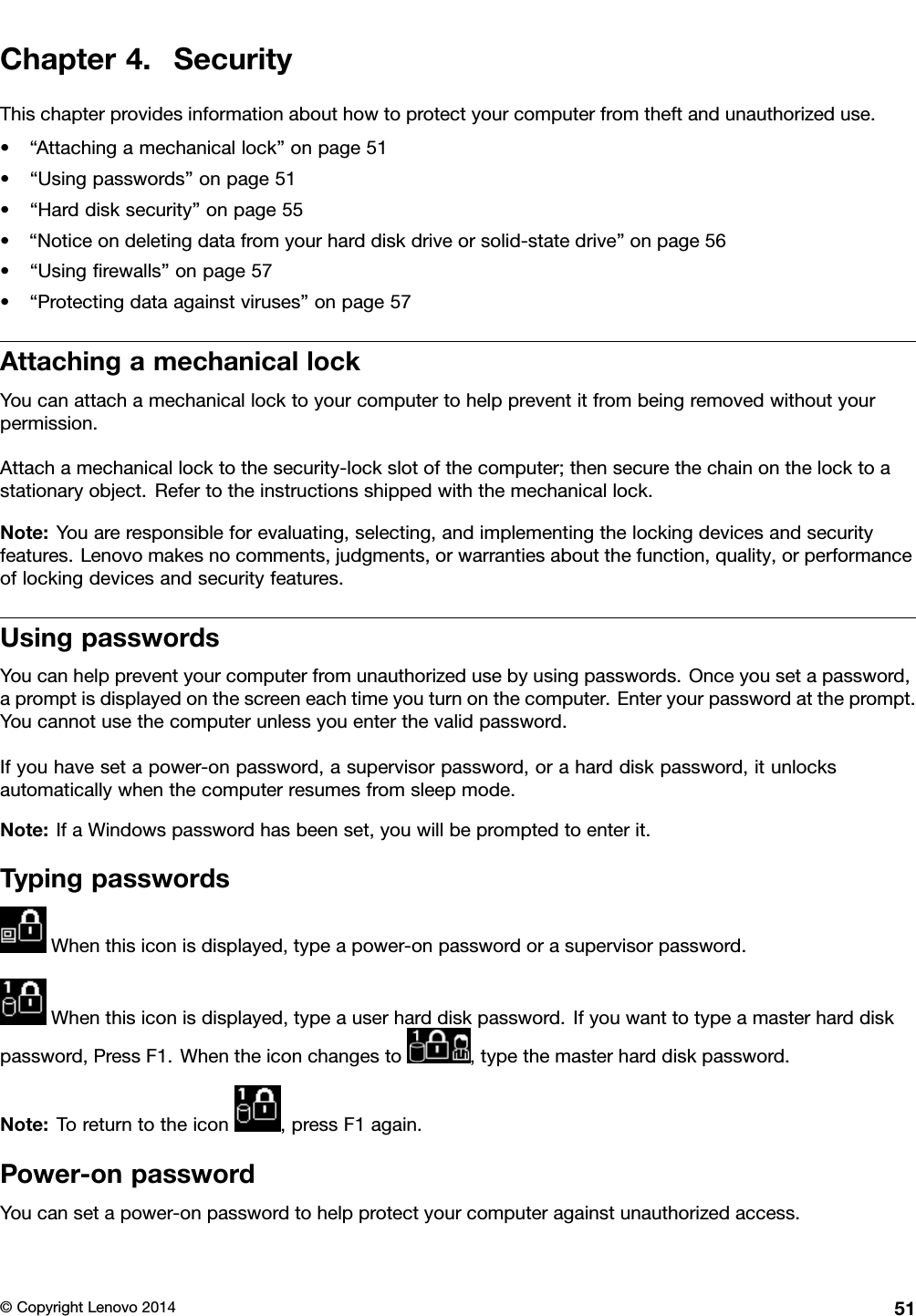 Chapter4.SecurityThischapterprovidesinformationabouthowtoprotectyourcomputerfromtheftandunauthorizeduse.•“Attachingamechanicallock”onpage51•“Usingpasswords”onpage51•“Harddisksecurity”onpage55•“Noticeondeletingdatafromyourharddiskdriveorsolid-statedrive”onpage56•“Usingﬁrewalls”onpage57•“Protectingdataagainstviruses”onpage57AttachingamechanicallockYoucanattachamechanicallocktoyourcomputertohelppreventitfrombeingremovedwithoutyourpermission.Attachamechanicallocktothesecurity-lockslotofthecomputer;thensecurethechainonthelocktoastationaryobject.Refertotheinstructionsshippedwiththemechanicallock.Note:Youareresponsibleforevaluating,selecting,andimplementingthelockingdevicesandsecurityfeatures.Lenovomakesnocomments,judgments,orwarrantiesaboutthefunction,quality,orperformanceoflockingdevicesandsecurityfeatures.UsingpasswordsYoucanhelppreventyourcomputerfromunauthorizedusebyusingpasswords.Onceyousetapassword,apromptisdisplayedonthescreeneachtimeyouturnonthecomputer.Enteryourpasswordattheprompt.Youcannotusethecomputerunlessyouenterthevalidpassword.Ifyouhavesetapower-onpassword,asupervisorpassword,oraharddiskpassword,itunlocksautomaticallywhenthecomputerresumesfromsleepmode.Note:IfaWindowspasswordhasbeenset,youwillbepromptedtoenterit.TypingpasswordsWhenthisiconisdisplayed,typeapower-onpasswordorasupervisorpassword.Whenthisiconisdisplayed,typeauserharddiskpassword.Ifyouwanttotypeamasterharddiskpassword,PressF1.Whentheiconchangesto,typethemasterharddiskpassword.Note:Toreturntotheicon,pressF1again.Power-onpasswordYoucansetapower-onpasswordtohelpprotectyourcomputeragainstunauthorizedaccess.©CopyrightLenovo201451