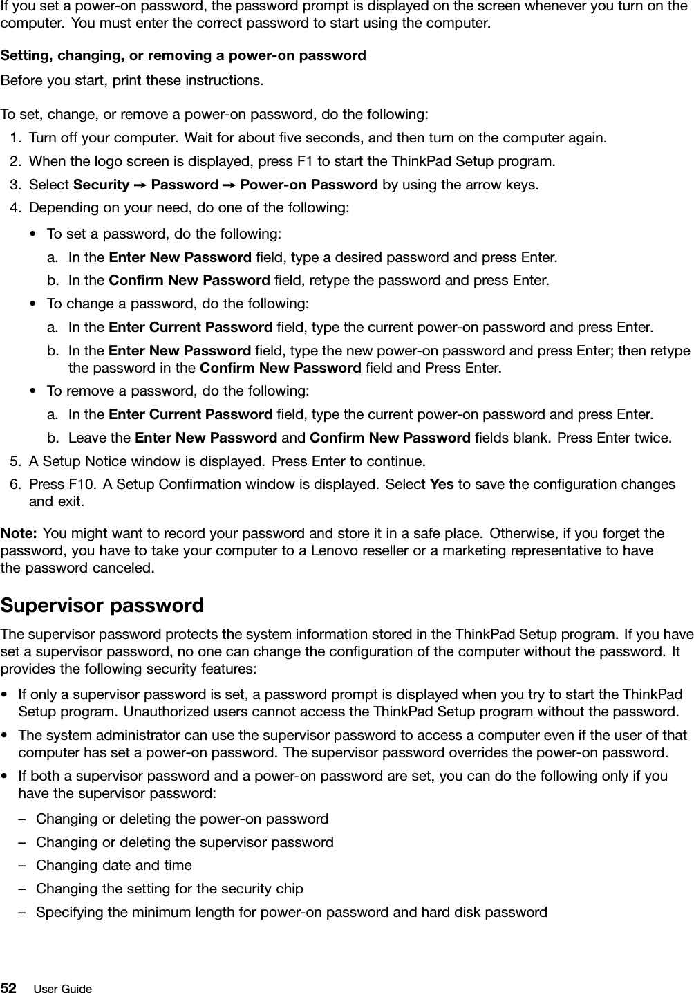 Ifyousetapower-onpassword,thepasswordpromptisdisplayedonthescreenwheneveryouturnonthecomputer.Youmustenterthecorrectpasswordtostartusingthecomputer.Setting,changing,orremovingapower-onpasswordBeforeyoustart,printtheseinstructions.Toset,change,orremoveapower-onpassword,dothefollowing:1.Turnoffyourcomputer.Waitforaboutﬁveseconds,andthenturnonthecomputeragain.2.Whenthelogoscreenisdisplayed,pressF1tostarttheThinkPadSetupprogram.3.SelectSecurity➙Password➙Power-onPasswordbyusingthearrowkeys.4.Dependingonyourneed,dooneofthefollowing:•Tosetapassword,dothefollowing:a.IntheEnterNewPasswordﬁeld,typeadesiredpasswordandpressEnter.b.IntheConﬁrmNewPasswordﬁeld,retypethepasswordandpressEnter.•Tochangeapassword,dothefollowing:a.IntheEnterCurrentPasswordﬁeld,typethecurrentpower-onpasswordandpressEnter.b.IntheEnterNewPasswordﬁeld,typethenewpower-onpasswordandpressEnter;thenretypethepasswordintheConﬁrmNewPasswordﬁeldandPressEnter.•Toremoveapassword,dothefollowing:a.IntheEnterCurrentPasswordﬁeld,typethecurrentpower-onpasswordandpressEnter.b.LeavetheEnterNewPasswordandConﬁrmNewPasswordﬁeldsblank.PressEntertwice.5.ASetupNoticewindowisdisplayed.PressEntertocontinue.6.PressF10.ASetupConﬁrmationwindowisdisplayed.SelectYestosavetheconﬁgurationchangesandexit.Note:Youmightwanttorecordyourpasswordandstoreitinasafeplace.Otherwise,ifyouforgetthepassword,youhavetotakeyourcomputertoaLenovoreselleroramarketingrepresentativetohavethepasswordcanceled.SupervisorpasswordThesupervisorpasswordprotectsthesysteminformationstoredintheThinkPadSetupprogram.Ifyouhavesetasupervisorpassword,noonecanchangetheconﬁgurationofthecomputerwithoutthepassword.Itprovidesthefollowingsecurityfeatures:•Ifonlyasupervisorpasswordisset,apasswordpromptisdisplayedwhenyoutrytostarttheThinkPadSetupprogram.UnauthorizeduserscannotaccesstheThinkPadSetupprogramwithoutthepassword.•Thesystemadministratorcanusethesupervisorpasswordtoaccessacomputereveniftheuserofthatcomputerhassetapower-onpassword.Thesupervisorpasswordoverridesthepower-onpassword.•Ifbothasupervisorpasswordandapower-onpasswordareset,youcandothefollowingonlyifyouhavethesupervisorpassword:–Changingordeletingthepower-onpassword–Changingordeletingthesupervisorpassword–Changingdateandtime–Changingthesettingforthesecuritychip–Specifyingtheminimumlengthforpower-onpasswordandharddiskpassword52UserGuide