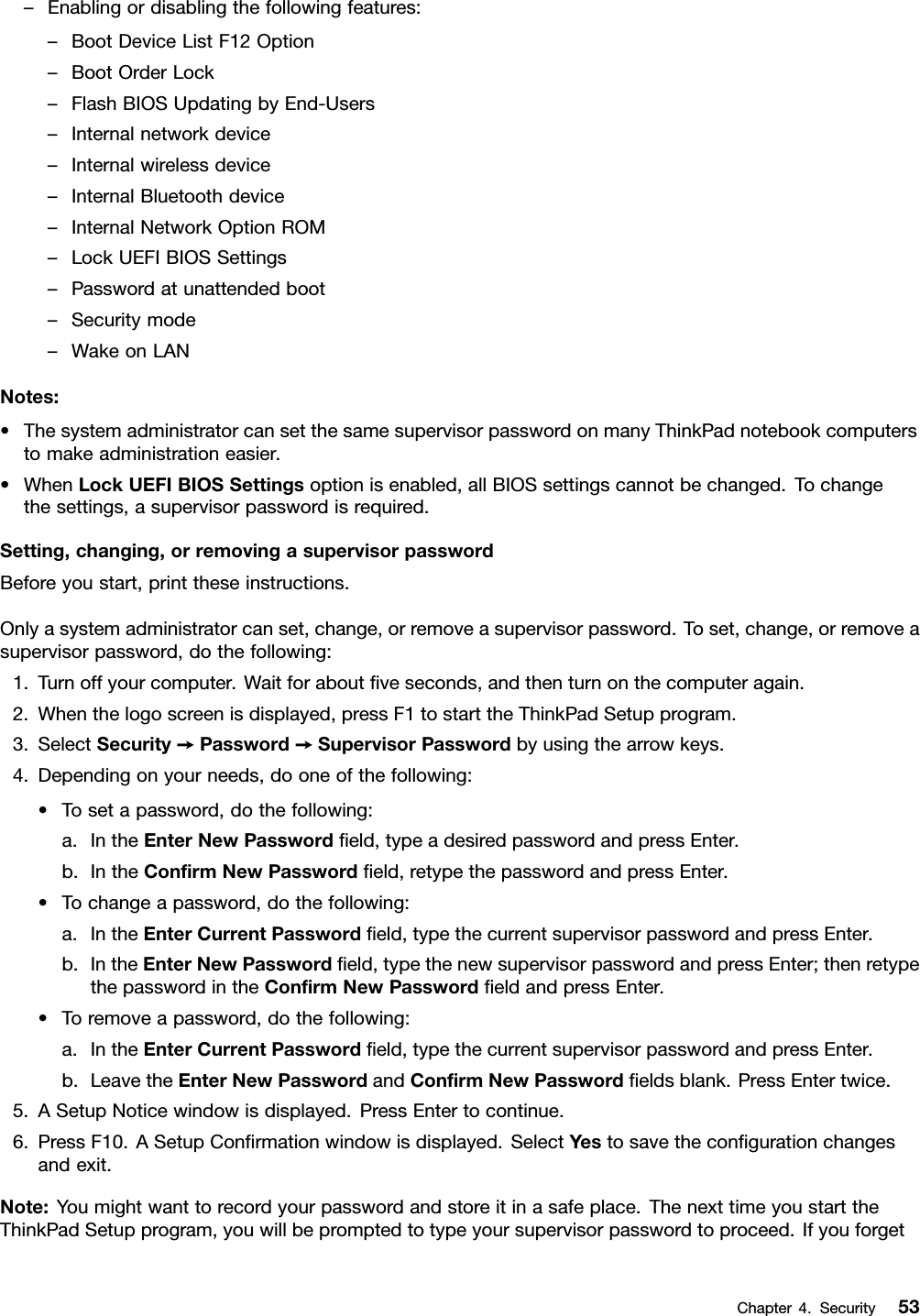 –Enablingordisablingthefollowingfeatures:–BootDeviceListF12Option–BootOrderLock–FlashBIOSUpdatingbyEnd-Users–Internalnetworkdevice–Internalwirelessdevice–InternalBluetoothdevice–InternalNetworkOptionROM–LockUEFIBIOSSettings–Passwordatunattendedboot–Securitymode–WakeonLANNotes:•ThesystemadministratorcansetthesamesupervisorpasswordonmanyThinkPadnotebookcomputerstomakeadministrationeasier.•WhenLockUEFIBIOSSettingsoptionisenabled,allBIOSsettingscannotbechanged.Tochangethesettings,asupervisorpasswordisrequired.Setting,changing,orremovingasupervisorpasswordBeforeyoustart,printtheseinstructions.Onlyasystemadministratorcanset,change,orremoveasupervisorpassword.Toset,change,orremoveasupervisorpassword,dothefollowing:1.Turnoffyourcomputer.Waitforaboutﬁveseconds,andthenturnonthecomputeragain.2.Whenthelogoscreenisdisplayed,pressF1tostarttheThinkPadSetupprogram.3.SelectSecurity➙Password➙SupervisorPasswordbyusingthearrowkeys.4.Dependingonyourneeds,dooneofthefollowing:•Tosetapassword,dothefollowing:a.IntheEnterNewPasswordﬁeld,typeadesiredpasswordandpressEnter.b.IntheConﬁrmNewPasswordﬁeld,retypethepasswordandpressEnter.•Tochangeapassword,dothefollowing:a.IntheEnterCurrentPasswordﬁeld,typethecurrentsupervisorpasswordandpressEnter.b.IntheEnterNewPasswordﬁeld,typethenewsupervisorpasswordandpressEnter;thenretypethepasswordintheConﬁrmNewPasswordﬁeldandpressEnter.•Toremoveapassword,dothefollowing:a.IntheEnterCurrentPasswordﬁeld,typethecurrentsupervisorpasswordandpressEnter.b.LeavetheEnterNewPasswordandConﬁrmNewPasswordﬁeldsblank.PressEntertwice.5.ASetupNoticewindowisdisplayed.PressEntertocontinue.6.PressF10.ASetupConﬁrmationwindowisdisplayed.SelectYestosavetheconﬁgurationchangesandexit.Note:Youmightwanttorecordyourpasswordandstoreitinasafeplace.ThenexttimeyoustarttheThinkPadSetupprogram,youwillbepromptedtotypeyoursupervisorpasswordtoproceed.IfyouforgetChapter4.Security53